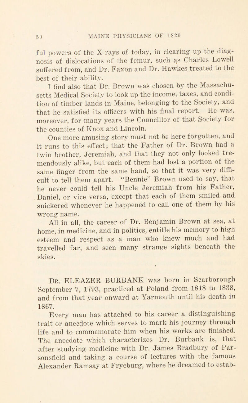 ful powers of the X-rays of today, in clearing up the diag¬ nosis of dislocations of the femur, such as Charles Lowell suffered from, and Dr. Faxon and Dr. Hawkes treated to the best of their ability. I find also that Dr. Brown was chosen by the Massachu¬ setts Medical Society to look up the income, taxes, and condi¬ tion of timber lands in Maine, belonging to the Society, and that he satisfied its officers with his final report. He was, moreover, for many years the Councillor of that Society for the counties of Knox and Lincoln. One more amusing story must not be here forgotten, and it runs to this effect; that the Father of Dr. Brown had a twin brother, Jeremiah, and that they not only looked tre¬ mendously alike, but each of them had lost a portion of the same finger from the same hand, so that it was very diffi¬ cult to tell them apart. ‘‘Bennie” Brown used to say, that he never could tell his Uncle Jeremiah from his Father, Daniel, or vice versa, except that each of them smiled and snickered whenever he happened to call one of them by his wrong name. All in all, the career of Dr. Benjamin Brown at sea, at home, in medicine, and in politics, entitle his memory to high esteem and respect as a man who knew much and had travelled far, and seen many strange sights beneath the skies. Dr. ELEAZER BURBANK was born in Scarborough September 7, 1793, practiced at Poland from 1818 to 1838, and from that year onward at Yarmouth until his death in 1867. Every man has attached to his career a distinguishing trait or anecdote which serves to mark his journey through life and to commemorate him when his works are finished. The anecdote which characterizes Dr. Burbank is, that after studying medicine with Dr. James Bradbury of Par- sonsfield and taking a course of lectures with the famous Alexander Ramsay at Fryeburg, where he dreamed to estab-