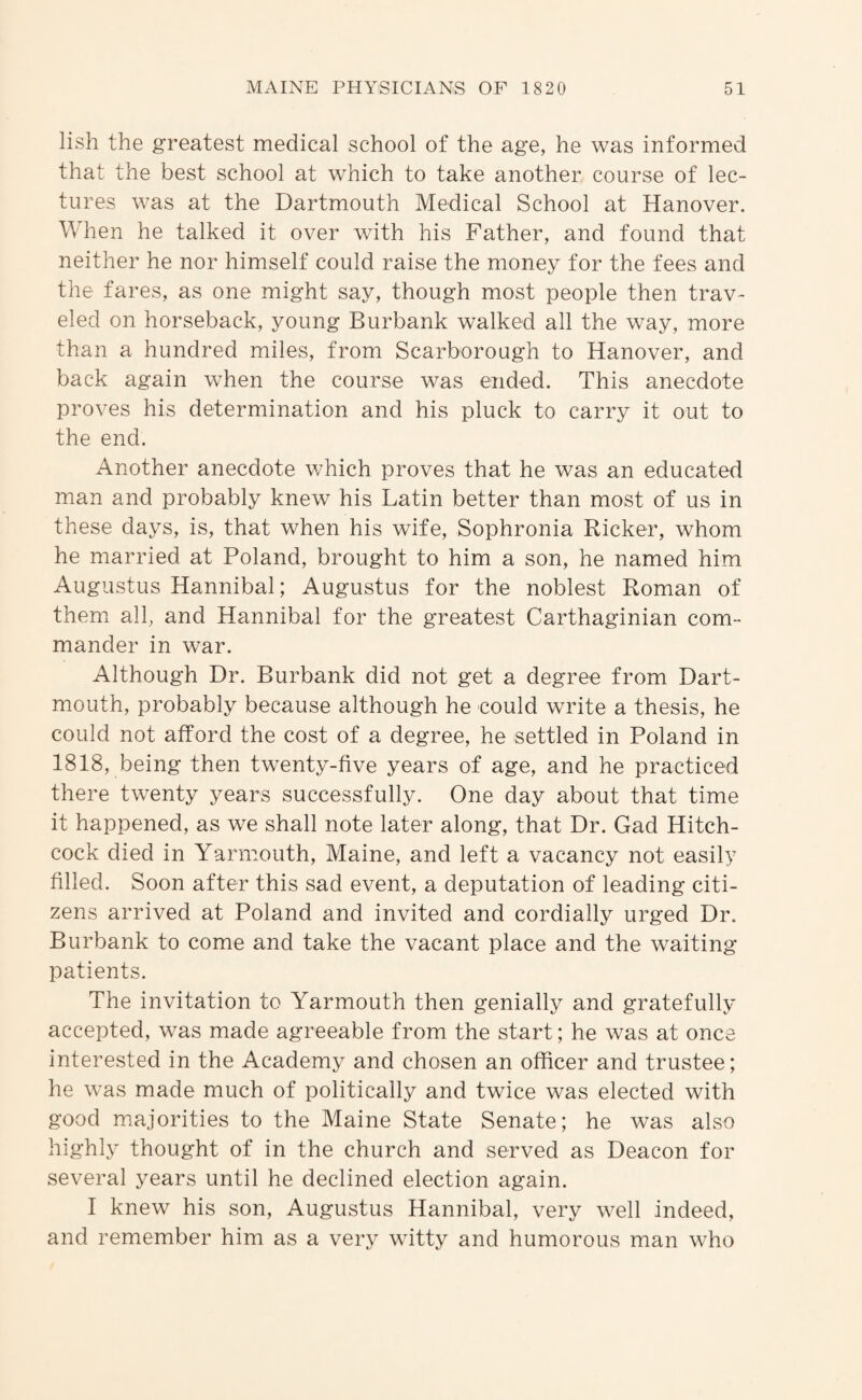 lish the greatest medical school of the age, he was informed that the best school at which to take another course of lec¬ tures was at the Dartmouth Medical School at Hanover. When he talked it over with his Father, and found that neither he nor himself could raise the money for the fees and the fares, as one might say, though most people then trav¬ eled on horseback, young Burbank walked all the way, more than a hundred miles, from Scarborough to Hanover, and back again when the course was ended. This anecdote proves his determination and his pluck to carry it out to the end. Another anecdote which proves that he was an educated man and probably knew his Latin better than most of us in these days, is, that when his wife, Sophronia Ricker, whom he married at Poland, brought to him a son, he named him Augustus Hannibal; Augustus for the noblest Roman of them all, and Hannibal for the greatest Carthaginian com¬ mander in war. Although Dr. Burbank did not get a degree from Dart¬ mouth, probably because although he could write a thesis, he could not afford the cost of a degree, he settled in Poland in 1818, being then twenty-five years of age, and he practiced there twenty years successfully. One day about that time it happened, as we shall note later along, that Dr. Gad Hitch¬ cock died in Yarmouth, Maine, and left a vacancy not easily filled. Soon after this sad event, a deputation of leading citi¬ zens arrived at Poland and invited and cordially urged Dr. Burbank to come and take the vacant place and the waiting patients. The invitation to Yarmouth then genially and gratefully accepted, was made agreeable from the start; he was at once interested in the Academy and chosen an officer and trustee; he was made much of politically and twice was elected with good majorities to the Maine State Senate; he was also highly thought of in the church and served as Deacon for several years until he declined election again. I knew his son, Augustus Hannibal, very well indeed, and remember him as a very witty and humorous man who