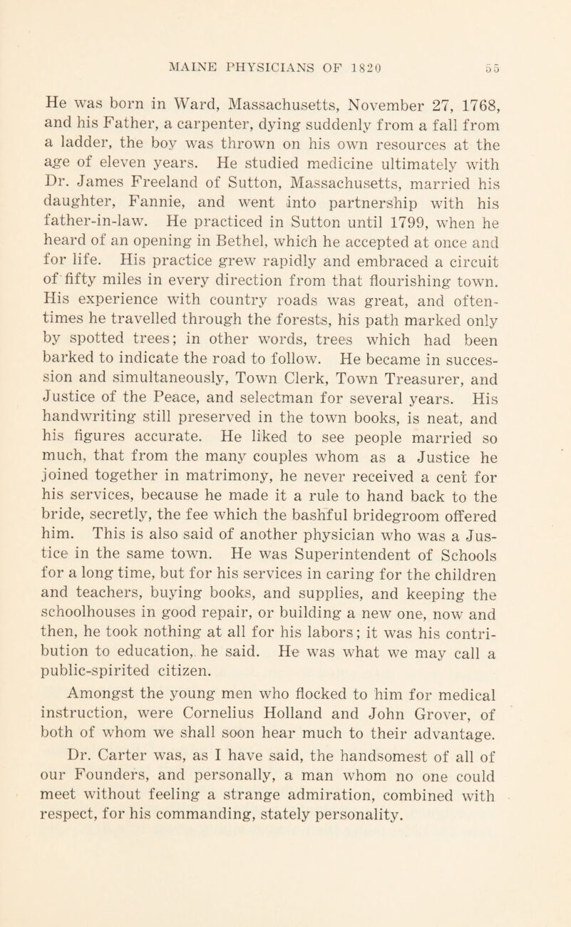 He was born in Ward, Massachusetts, November 27, 1768, and his Father, a carpenter, dying suddenly from a fall from a ladder, the boy was thrown on his own resources at the age of eleven years. He studied medicine ultimately with Dr. James Freeland of Sutton, Massachusetts, married his daughter, Fannie, and went into partnership with his father-in-law. He practiced in Sutton until 1799, when he heard of an opening in Bethel, which he accepted at once and for life. His practice grew rapidly and embraced a circuit of fifty miles in every direction from that flourishing town. His experience with country roads was great, and often¬ times he travelled through the forests, his path marked only by spotted trees; in other words, trees which had been barked to indicate the road to follow. He became in succes¬ sion and simultaneously. Town Clerk, Town Treasurer, and Justice of the Peace, and selectman for several years. His handwriting still preserved in the town books, is neat, and his figures accurate. He liked to see people married so much, that from the many couples whom as a Justice he joined together in matrimony, he never received a cent for his services, because he made it a rule to hand back to the bride, secretly, the fee which the bashful bridegroom offered him. This is also said of another physician who was a Jus¬ tice in the same town. He was Superintendent of Schools for a long time, but for his services in caring for the children and teachers, buying books, and supplies, and keeping the schoolhouses in good repair, or building a new one, now and then, he took nothing at all for his labors; it was his contri¬ bution to education,, he said. He was what we may call a public-spirited citizen. Amongst the young men who flocked to him for medical instruction, were Cornelius Holland and John Grover, of both of whom we shall soon hear much to their advantage. Dr. Carter was, as I have said, the handsomest of all of our Founders, and personally, a man whom no one could meet without feeling a strange admiration, combined with respect, for his commanding, stately personality.