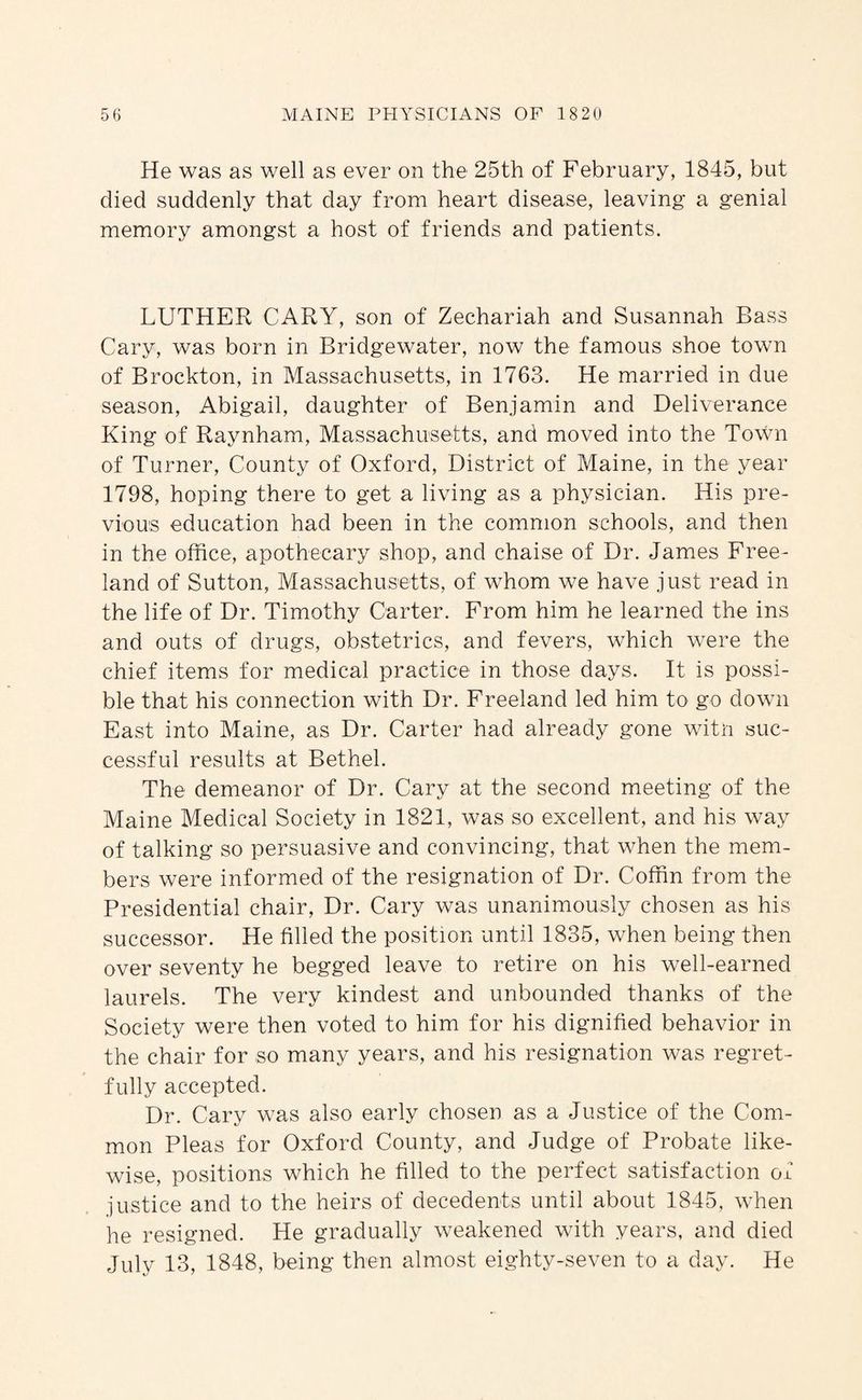 He was as well as ever on the 25th of February, 1845, but died suddenly that day from heart disease, leaving a genial memory amongst a host of friends and patients. LUTHER CARY, son of Zechariah and Susannah Bass Cary, was born in Bridgewater, now the famous shoe town of Brockton, in Massachusetts, in 1763. He married in due season, Abigail, daughter of Benjamin and Deliverance King of Raynham, Massachusetts, and moved into the Town of Turner, County of Oxford, District of Maine, in the year 1798, hoping there to get a living as a physician. His pre¬ vious education had been in the common schools, and then in the office, apothecary shop, and chaise of Dr. James Free¬ land of Sutton, Massachusetts, of whom we have just read in the life of Dr. Timothy Carter. From him he learned the ins and outs of drugs, obstetrics, and fevers, which were the chief items for medical practice in those days. It is possi¬ ble that his connection with Dr. Freeland led him to go down East into Maine, as Dr. Carter had already gone witn suc¬ cessful results at Bethel. The demeanor of Dr. Cary at the second meeting of the Maine Medical Society in 1821, was so excellent, and his way of talking so persuasive and convincing, that when the mem¬ bers were informed of the resignation of Dr. Coffin from the Presidential chair. Dr. Cary was unanimously chosen as his successor. He filled the position until 1835, when being then over seventy he begged leave to retire on his well-earned laurels. The very kindest and unbounded thanks of the Society were then voted to him for his dignified behavior in the chair for so many years, and his resignation was regret¬ fully accepted. Dr. Cary was also early chosen as a Justice of the Com¬ mon Pleas for Oxford County, and Judge of Probate like¬ wise, positions which he filled to the perfect satisfaction of justice and to the heirs of decedents until about 1845, when he resigned. He gradually weakened with years, and died July 13, 1848, being then almost eighty-seven to a day. He