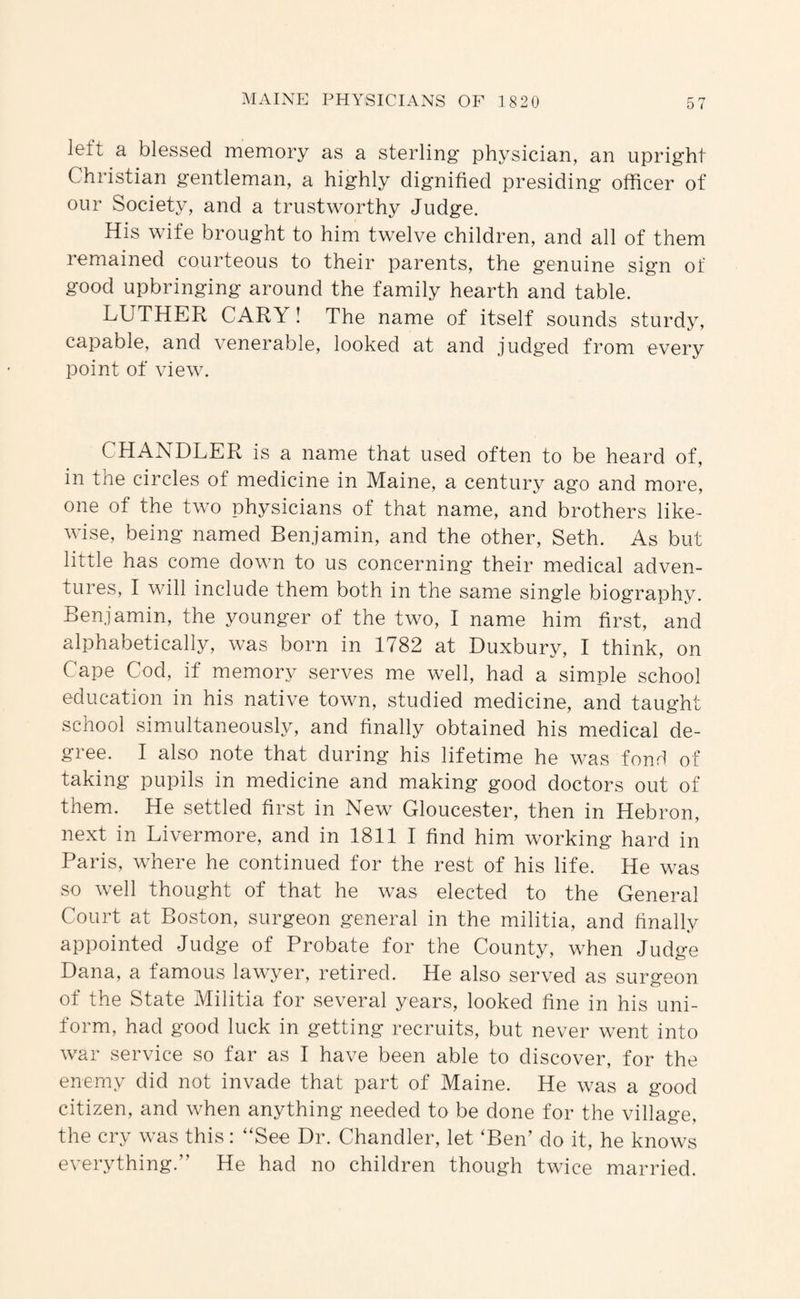 left a blessed memory as a sterling physician, an upright Christian gentleman, a highly dignified presiding officer of our Society, and a trustworthy Judge. His wife brought to him twelve children, and all of them remained courteous to their parents, the genuine sign of good upbringing around the family hearth and table. LUTHER CARY I The name of itself sounds sturdy, capable, and venerable, looked at and judged from every point of view. CHANDLER is a name that used often to be heard of, in the circles of medicine in Maine, a century ago and more, one of the two physicians of that name, and brothers like¬ wise, being named Benjamin, and the other, Seth. As but little has come down to us concerning their medical adven¬ tures, I will include them both in the same single biography. Benjamin, the younger of the two, I name him first, and alphabetically, was born in 1782 at Duxbury, I think, on Cape Cod, if memory serves me well, had a simple school education in his native town, studied medicine, and taught school simultaneously, and finally obtained his medical de¬ gree. I also note that during his lifetime he was fond of taking pupils in medicine and making good doctors out of them. He settled first in New Gloucester, then in Hebron, next in Livermore, and in 1811 I find him working hard in Paris, where he continued for the rest of his life. He was so well thought of that he was elected to the General Court at Boston, surgeon general in the militia, and hnally appointed Judge of Probate for the County, when Judge Dana, a famous lawyer, retired. He also served as surgeon of the State Militia for several years, looked fine in his uni¬ form, had good luck in getting recruits, but never went into war service so far as I have been able to discover, for the enemy did not invade that part of Maine. He was a good citizen, and when anything needed to be done for the village, the cry was this: “See Dr. Chandler, let ‘Ben’ do it, he knows everything.” He had no children though twice married.