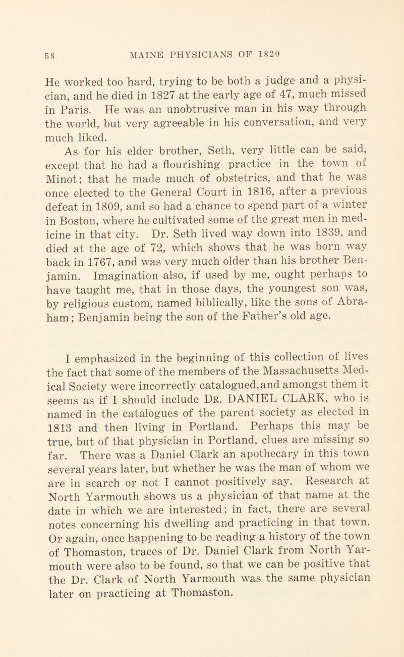 He worked too hard, trying to be both a judge and a physi¬ cian, and he died in 1827 at the early age of 47, much missed in Paris. He was an unobtrusive man in his way through the world, but very agreeable in his conversation, and very much liked. As for his elder brother, Seth, very little can be said, except that he had a flourishing practice in the town of Minot; that he made much of obstetrics, and that he was once elected to the General Court in 1816, after a previous defeat in 1809, and so had a chance to spend part of a winter in Boston, where he cultivated some of the great men in med¬ icine in that city. Dr. Seth lived way down into 1839, and died at the age of 72, which shows that he was born way back in 1767, and was very much older than his brother Ben¬ jamin. Imagination also, if used by me, ought perhaps to have taught me, that in those days, the youngest son was, by religious custom, named biblically, like the sons of Abra¬ ham ; Benjamin being the son of the Father’s old age. I emphasized in the beginning of this collection of lives the fact that some of the members of the Massachusetts Med¬ ical Society were incorrectly catalogued, and amongst them it seems as if I should include Dr. DANIEL CLARK, who is named in the catalogues of the parent society as elected in 1813 and then living in Portland. Perhaps this may be true, but of that physician in Portland, clues are missing so far. There was a Daniel Clark an apothecary in this town several years later, but whether he was the man of whom we are in search or not I cannot positively say. Research at North Yarmouth shows us a physician of that name at the date in which we are interested; in fact, there are several notes concerning his dwelling and practicing in that town. Or again, once happening to be reading a history of the town of Thomaston, traces of Dr. Daniel Clark from North Yar¬ mouth were also to be found, so that we can be positive that the Dr. Clark of North Yarmouth was the same physician later on practicing at Thomaston.