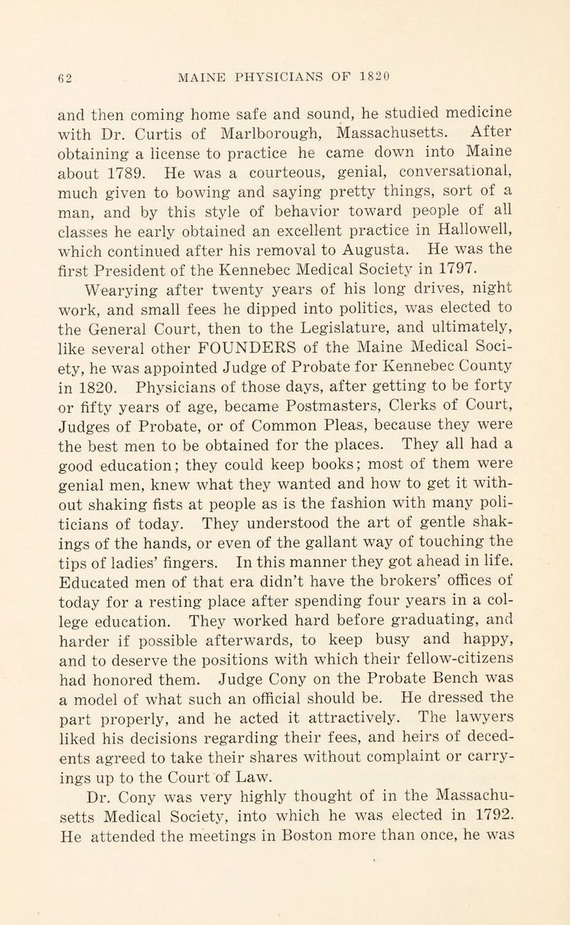 and then coming home safe and sound, he studied medicine with Dr. Curtis of Marlborough, Massachusetts. After obtaining a license to practice he came down into Maine about 1789. He was a courteous, genial, conversational, much given to bowing and saying pretty things, sort of a man, and by this style of behavior toward people of all classes he early obtained an excellent practice in Hallowell, which continued after his removal to Augusta. He was the first President of the Kennebec Medical Society in 1797. Wearying after twenty years of his long drives, night work, and small fees he dipped into politics, was elected to the General Court, then to the Legislature, and ultimately, like several other FOUNDERS of the Maine Medical Soci¬ ety, he was appointed Judge of Probate for Kennebec County in 1820. Physicians of those days, after getting to be forty or fifty years of age, became Postmasters, Clerks of Court, Judges of Probate, or of Common Pleas, because they were the best men to be obtained for the places. They all had a good education; they could keep books; most of them were genial men, knew what they wanted and how to get it with¬ out shaking fists at people as is the fashion with many poli¬ ticians of today. They understood the art of gentle shak¬ ings of the hands, or even of the gallant way of touching the tips of ladies’ fingers. In this manner they got ahead in life. Educated men of that era didn’t have the brokers’ ofhces of today for a resting place after spending four years in a col¬ lege education. They worked hard before graduating, and harder if possible afterwards, to keep busy and happy, and to deserve the positions with which their fellow-citizens had honored them. Judge Cony on the Probate Bench was a model of what such an official should be. He dressed the part properly, and he acted it attractively. The lawyers liked his decisions regarding their fees, and heirs of deced¬ ents agreed to take their shares without complaint or carry¬ ings up to the Court of Law. Dr. Cony was very highly thought of in the Massachu¬ setts Medical Society, into which he was elected in 1792. He attended the meetings in Boston more than once, he was