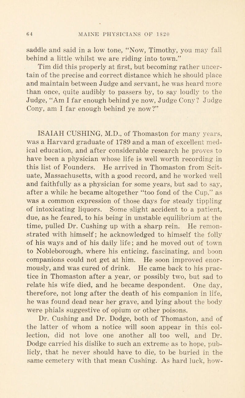 saddle and said in a low tone, “Now, Timothy, you may fall behind a little whilst we are riding into town.” Tim did this properly at first, but becoming rather uncer¬ tain of the precise and correct distance which he should place and maintain between Judge and servant, he was heard more than once, quite audibly to passers by, to say loudly to the Judge, “Am I far enough behind ye now. Judge Cony? Judge Cony, am I far enough behind ye now?” ISAIAH CUSHING, M.D., of Thomaston for many years, was a Harvard graduate of 1789 and a man of excellent med¬ ical education, and after considerable research he proves to have been a physician whose life is well worth recording in this list of Founders. He arrived in Thomaston from Scit- uate, Massachusetts, with a good record, and he worked well and faithfully as a physician for some years, but sad to say, after a while he became altogether “too fond of the Cup,” as was a common expression of those days for steady tippling of intoxicating liquors. Some slight accident to a patient, due, as he feared, to his being in unstable equilibrium at the time, pulled Dr. Cushing up with a sharp rein. He remon¬ strated with himself; he acknowledged to himself the folly of his ways and of his daily life; and he moved out of town to Nobleborough, where his enticing, fascinating, and boon companions could not get at him. He soon improved enor¬ mously, and was cured of drink. He came back to his prac¬ tice in Thomaston after a year, or possibly two, but sad to relate his wife died, and he became despondent. One day, therefore, not long after the death of his companion in life, he was found dead near her grave, and lying about the body were phials suggestive of opium or other poisons. Dr. Cushing and Dr. Dodge, both of Thomaston, and of the latter of whom a notice will soon appear in this col¬ lection, did not love one another all too well, and Dr. Dodge carried his dislike to such an extreme as to hope, pub¬ licly, that he never should have to die, to be buried in the same cemetery with that mean Cushing. As hard luck, how-