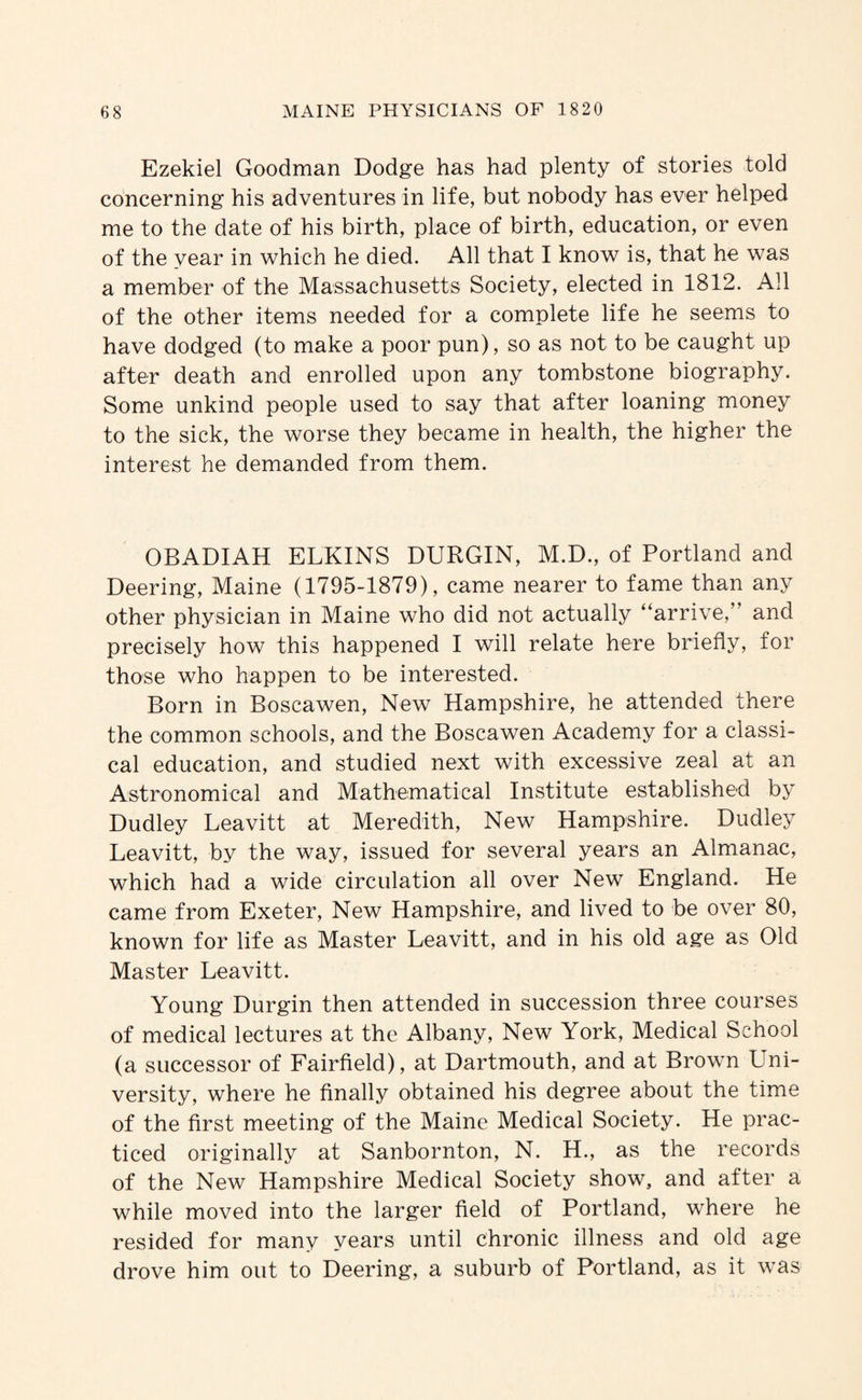 Ezekiel Goodman Dodge has had plenty of stories told concerning his adventures in life, but nobody has ever helped me to the date of his birth, place of birth, education, or even of the year in which he died. All that I know is, that he was a member of the Massachusetts Society, elected in 1812. All of the other items needed for a complete life he seems to have dodged (to make a poor pun), so as not to be caught up after death and enrolled upon any tombstone biography. Some unkind people used to say that after loaning money to the sick, the worse they became in health, the higher the interest he demanded from them. OBADIAH ELKINS DURGIN, M.D., of Portland and Deering, Maine (1795-1879), came nearer to fame than any other physician in Maine who did not actually “arrive,” and precisely how this happened I will relate here briefly, for those who happen to be interested. Born in Boscawen, New Hampshire, he attended there the common schools, and the Boscawen Academy for a classic cal education, and studied next with excessive zeal at an Astronomical and Mathematical Institute established by Dudley Leavitt at Meredith, New Hampshire. Dudley Leavitt, by the way, issued for several years an Almanac, which had a wide circulation all over New England. He came from Exeter, New Hampshire, and lived to be over 80, known for life as Master Leavitt, and in his old age as Old Master Leavitt. Young Durgin then attended in succession three courses of medical lectures at the Albany, New York, Medical School (a successor of Fairfield), at Dartmouth, and at Brown Uni¬ versity, where he finally obtained his degree about the time of the first meeting of the Maine Medical Society. He prac¬ ticed originally at Sanbornton, N. H., as the records of the New Hampshire Medical Society show, and after a while moved into the larger field of Portland, where he resided for many years until chronic illness and old age drove him out to Deering, a suburb of Portland, as it was