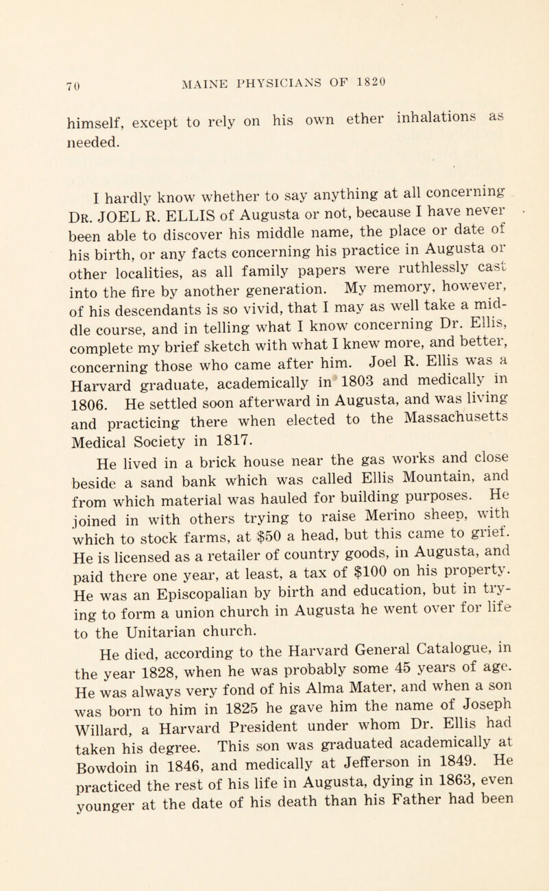 himself, except to rely on his own ether inhalations as needed. I hardly know whether to say anything at all concerning Dr. JOEL R. ELLIS of Augusta or not, because I have never been able to discover his middle name, the place or date of his birth, or any facts concerning his practice in Augusta or other localities, as all family papers were ruthlessly cast into the fire by another generation. My memory, however, of his descendants is so vivid, that I may as well take a mid¬ dle course, and in telling what I know concerning Dr. Ellis, complete my brief sketch with what I knew more, and better, concerning those who came after him. Joel R. Ellis was a Harvard graduate, academically in 1803 and medically in 1806. He settled soon afterward in Augusta, and was living and practicing there when elected to the Massachusetts Medical Society in 1817. He lived in a brick house near the gas works and close beside a sand bank which was called Ellis Mountain, and from which material was hauled for building purposes. He joined in with others trying to raise Merino sheep, with which to stock farms, at $50 a head, but this came to grief. He is licensed as a retailer of country goods, in Augusta, and paid there one year, at least, a tax of $100 on his property. He was an Episcopalian by birth and education, but in try¬ ing to form a union church in Augusta he went over for life to the Unitarian church. He died, according to the Harvard General Catalogue, in the year 1828, when he was probably some 45 years of age. He was always very fond of his Alma Mater, and when a son was born to him in 1825 he gave him the name of Joseph Willard, a Harvard President under whom Dr. Ellis had taken his degree. This son was graduated academically at Bowdoin in 1846, and medically at Jefferson in 1849. He practiced the rest of his life in Augusta, dying in 1863, even younger at the date of his death than his Father had been