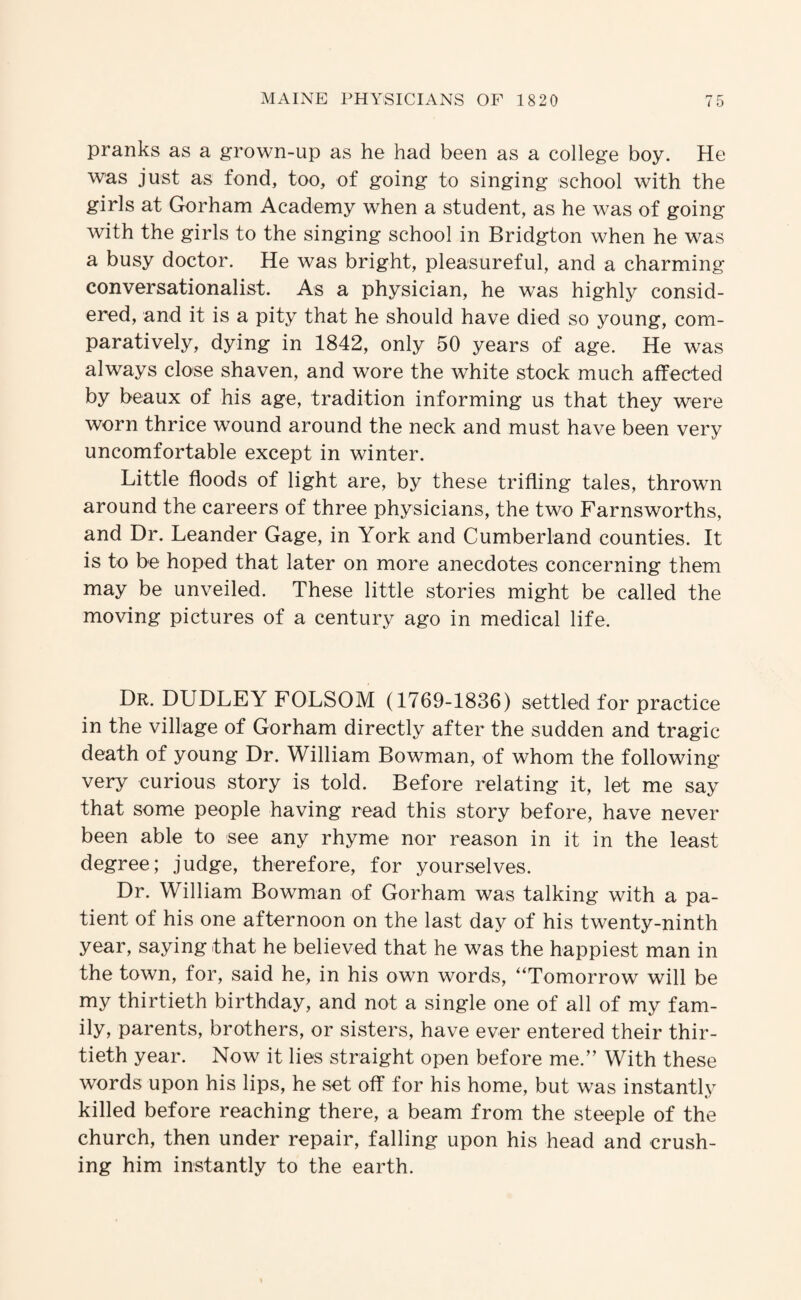 pranks as a grown-up as he had been as a college boy. He was just as fond, too, of going to singing school with the girls at Gorham Academy when a student, as he was of going with the girls to the singing school in Bridgton when he was a busy doctor. He was bright, pleasureful, and a charming conversationalist. As a physician, he was highly consid¬ ered, and it is a pity that he should have died so young, com¬ paratively, dying in 1842, only 50 years of age. He was always close shaven, and wore the white stock much affected by beaux of his age, tradition informing us that they were worn thrice wound around the neck and must have been very uncomfortable except in winter. Little floods of light are, by these trifling tales, thrown around the careers of three physicians, the two Farnsworths, and Dr. Leander Gage, in York and Cumberland counties. It is to be hoped that later on more anecdotes concerning them may be unveiled. These little stories might be called the moving pictures of a century ago in medical life. Dr. DUDLEY FOLSOM (1769-1836) settled for practice in the village of Gorham directly after the sudden and tragic death of young Dr. William Bowman, of whom the following- very curious story is told. Before relating it, let me say that some people having read this story before, have never been able to see any rhyme nor reason in it in the least degree; judge, therefore, for yourselves. Dr. William Bowman of Gorham was talking with a pa¬ tient of his one afternoon on the last day of his twenty-ninth year, saying that he believed that he was the happiest man in the town, for, said he, in his own words, “Tomorrow will be my thirtieth birthday, and not a single one of all of my fam¬ ily, parents, brothers, or sisters, have ever entered their thir¬ tieth year. Now it lies straight open before me.’’ With these words upon his lips, he set off for his home, but was instantly killed before reaching there, a beam from the steeple of the church, then under repair, falling upon his head and crush¬ ing him instantly to the earth.