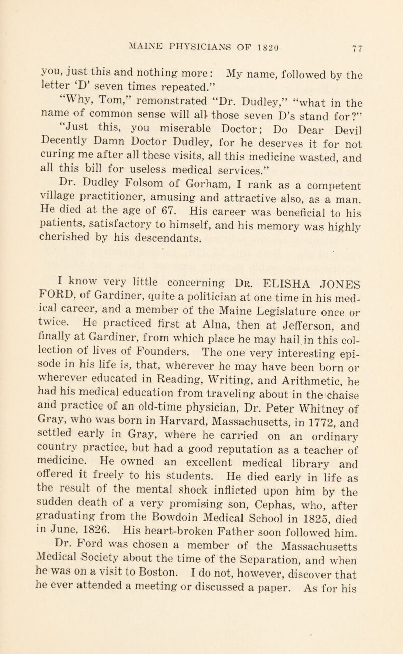 you, just this and nothing more: My name, followed by the letter ‘D’ seven times repeated.” “Why, Tom,” remonstrated “Dr. Dudley,” “what in the name of common sense will all- those seven D’s stand for ?” “Just this, you miserable Doctor; Do Dear Devil Decently Damn Doctor Dudley, for he deserves it for not curing me after all these visits, all this medicine wasted, and all this bill for useless medical services.” Dr. Dudley Folsom of Gorham, I rank as a competent village practitioner, amusing and attractive also, as a man. He died at the age of 67. His career was beneficial to his patients, satisfactory to himself, and his memory was highly cherished by his descendants. I know very little concerning Dr. ELISHA JONES FORD, of Gardiner, quite a politician at one time in his med¬ ical career, and a member of the Maine Legislature once or twice. He practiced first at Aina, then at Jefferson, and finally at Gardiner, from which place he may hail in this col¬ lection of lives of Founders. The one very interesting epi¬ sode in his life is, that, wherever he may have been born or wherever educated in Reading, Writing, and Arithmetic, he had his medical education from traveling about in the chaise and practice of an old-time physician. Dr. Peter Whitney of Gray, who was born in Harvard, Massachusetts, in 1772, and settled early in Gray, where he carried on an ordinary country practice, but had a good reputation as a teacher of medicine. He owned an excellent medical library and offered it freely to his students. He died early in life as the result of the mental shock inflicted upon him by the sudden death of a very promising son, Cephas, who, after graduating from the Bowdoin Medical School in 1825, died in June, 1826. His heart-broken Father soon followed him. Dr. Ford was chosen a member of the Massachusetts Medical Society about the time of the Separation, and when he was on a visit to Boston. I do not, however, discover that he ever attended a meeting or discussed a paper. As for his