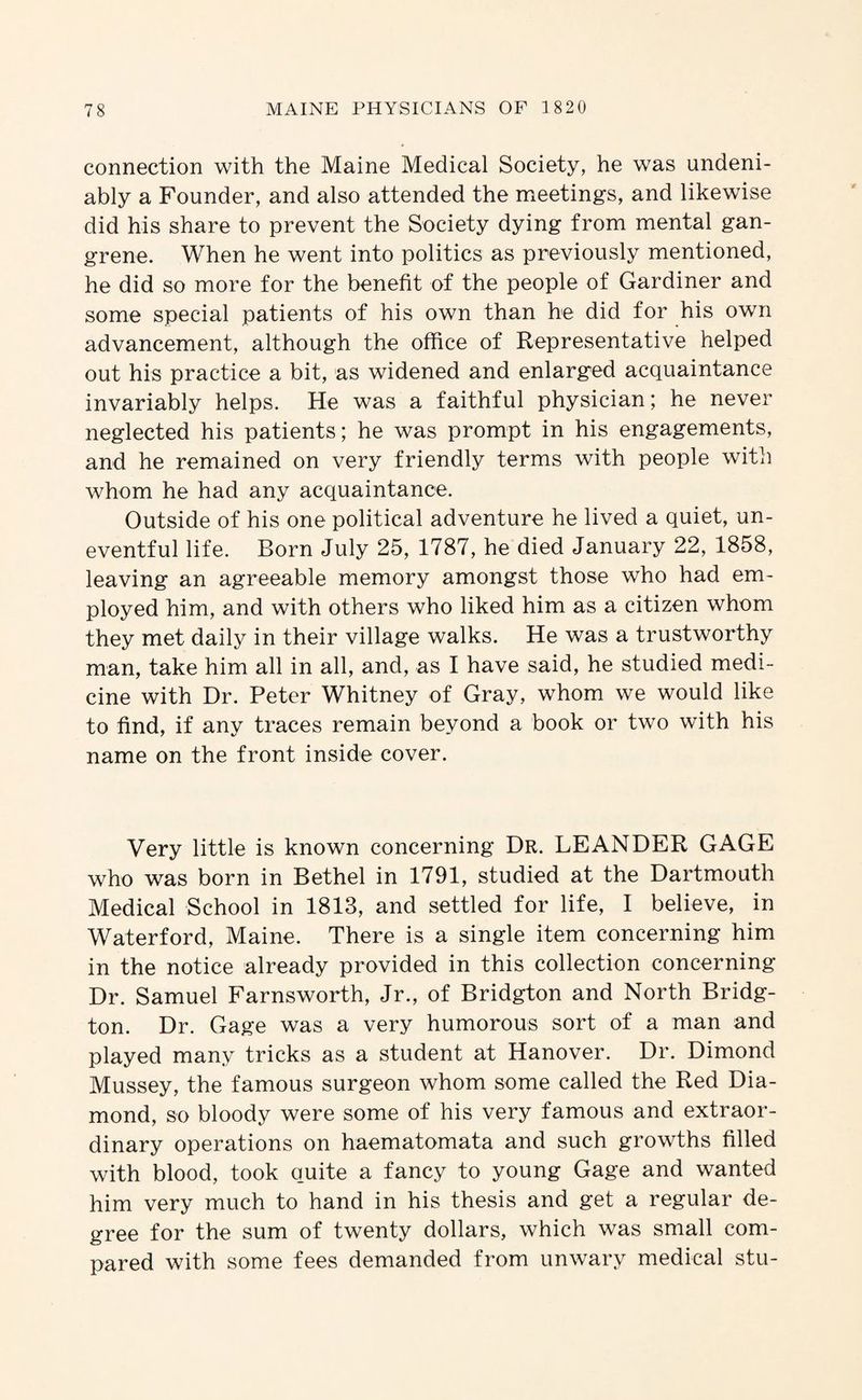 connection with the Maine Medical Society, he was undeni¬ ably a Founder, and also attended the meetings, and likewise did his share to prevent the Society dying from mental gan¬ grene. When he went into politics as previously mentioned, he did so more for the benefit of the people of Gardiner and some special patients of his own than he did for his own advancement, although the office of Representative helped out his practice a bit, as widened and enlarged acquaintance invariably helps. He was a faithful physician; he never neglected his patients; he was prompt in his engagements, and he remained on very friendly terms with people with whom he had any acquaintance. Outside of his one political adventure he lived a quiet, un¬ eventful life. Born July 25, 1787, he died January 22, 1858, leaving an agreeable memory amongst those who had em¬ ployed him, and with others who liked him as a citizen whom they met daily in their village walks. He was a trustworthy man, take him all in all, and, as I have said, he studied medi¬ cine with Dr. Peter Whitney of Gray, whom we would like to find, if any traces remain beyond a book or two with his name on the front inside cover. Very little is known concerning Dr. LEANDER GAGE who was born in Bethel in 1791, studied at the Dartmouth Medical School in 1813, and settled for life, I believe, in Waterford, Maine. There is a single item concerning him in the notice already provided in this collection concerning Dr. Samuel Farnsworth, Jr., of Bridgton and North Bridg- ton. Dr. Gage was a very humorous sort of a man and played many tricks as a student at Hanover. Dr. Dimond Mussey, the famous surgeon whom some called the Red Dia¬ mond, so bloody were some of his very famous and extraor¬ dinary operations on haematomata and such growths filled with blood, took quite a fancy to young Gage and wanted him very much to hand in his thesis and get a regular de¬ gree for the sum of twenty dollars, which was small com¬ pared with some fees demanded from unwary medical stu-