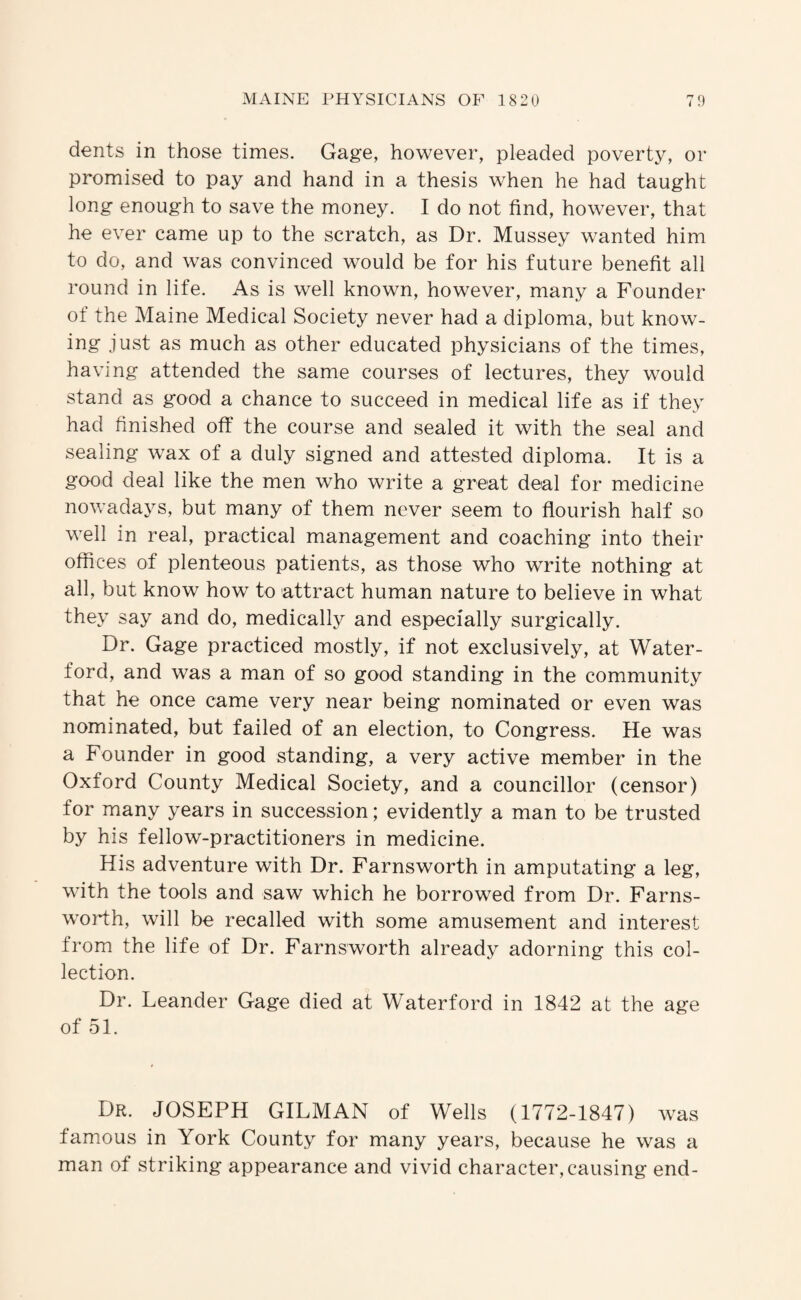 dents in those times. Gage, however, pleaded poverty, or promised to pay and hand in a thesis when he had taught long enough to save the money. I do not find, however, that he ever came up to the scratch, as Dr. Mussey wanted him to do, and was convinced would be for his future benefit all round in life. As is well known, however, many a Founder of the Maine Medical Society never had a diploma, but know¬ ing just as much as other educated physicians of the times, having attended the same courses of lectures, they would stand as good a chance to succeed in medical life as if they had finished off the course and sealed it with the seal and sealing wax of a duly signed and attested diploma. It is a good deal like the men who write a great deal for medicine nowadays, but many of them never seem to flourish half so well in real, practical management and coaching into their offices of plenteous patients, as those who write nothing at all, but know how to attract human nature to believe in what they say and do, medically and especially surgically. Dr. Gage practiced mostly, if not exclusively, at Water¬ ford, and was a man of so good standing in the community that he once came very near being nominated or even was nominated, but failed of an election, to Congress. He was a Founder in good standing, a very active member in the Oxford County Medical Society, and a councillor (censor) for many years in succession; evidently a man to be trusted by his fellow-practitioners in medicine. His adventure with Dr. Farnsworth in amputating a leg, with the tools and saw which he borrowed from Dr. Farns¬ worth, will be recalled with some amusement and interest from the life of Dr. Farnsworth already adorning this col¬ lection. Dr. Leander Gage died at Waterford in 1842 at the age of 51. Dr. JOSEPH GILMAN of Wells (1772-1847) was famous in York County for many years, because he was a man of striking appearance and vivid character, causing end-