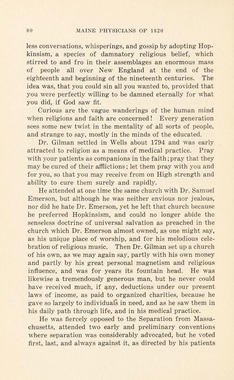 less conversations, whisperings, and gossip by adopting Hop- kinsism, a species of damnatory religious belief, which stirred to and fro in their assemblages an enormous mass of people all over New England at the end of the eighteenth and beginning of the nineteenth centuries. The idea was, that you could sin all you wanted to, provided that you were perfectly willing to be damned eternally for what you did, if God saw fit. Curious are the vague wanderings of the human mind when religions and faith are concerned! Every generation sees some new twist in the mentality of all sorts of people, and strange to say, mostly in the minds of the educated. Dr. Gilman settled in Wells about 1794 and was early attracted to religion as a means of medical practice. Pray with your patients as companions in the faith; pray that they may be cured of their afflictions; let them pray with you and for you, so that you may receive from on High strength and ability to cure them surely and rapidly. He attended at one time the same church with Dr. Samuel Emerson, but although he was neither envious nor jealous, nor did he hate Dr. Emerson, yet he left that church because he preferred Hopkinsism, and could no longer abide the senseless doctrine of universal salvation as preached in the church which Dr. Emerson almost owned, as one might say, as his unique place of worship, and for his melodious cele¬ bration of religious music. Then Dr. Gilman set up a church of his own, as we may again say, partly with his own money and partly by his great personal magnetism and religious influence, and was for years its fountain head. He was likewise a tremendously generous man, but he never could have received much, if ^ny, deductions under our present laws of income, as paid to organized charities, because he gave so largely to individuals in need, and as he saw them in his daily path through life, and in his medical practice. He was fiercely opposed to the Separation from Massa¬ chusetts, attended two early and preliminary conventions where separation was considerably advocated, but he voted first, last, and always against it, as directed by his patients