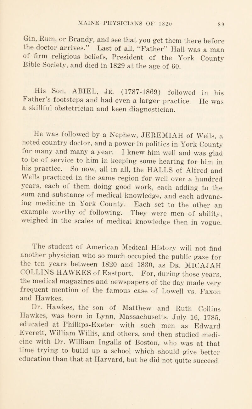 Gin, Rum, or Brandy, and see that you get them there before the doctor arrives/’ Last of all, ‘‘Father” Hall was a man of firm religious beliefs. President of the York County Bible Society, and died in 1829 at the age of 60. His Son, ABIEL, Jr. (1787-1869) followed in his Father’s footsteps and had even a larger practice. He was a skillful obstetrician and keen diagnostician. He was followed by a Nephew, JEREMIAH of Wells, a noted country doctor, and a power in politics in York County for many and many a year. I knew him well and was glad to be of service to him in keeping some hearing for him in his practice. So now, all in all, the HALLS of Alfred and W ells practiced in the same region for well over a hundred years, each of them doing good work, each adding to the sum and substance of medical knowledge, and each advanc¬ ing medicine in York County. Each set to the other an example worthy of following. They were men of ability, weighed in the scales of medical knowledge then in vogue. The student of American Medical History will not find another physician w’ho so much occupied the public gaze for the ten years between 1820 and 1830, as Dr. MICAJAH COLLINS HAWKES of Eastport. For, during those years, the medical magazines and newspapers of the day made very frequent mention of the famous case of Lowell vs. Faxon and Hawkes. Dr. Hawkes, the son of Matthew and Ruth Collins Hawkes, was born in Lynn, Massachusetts, July 16, 1785, educated at Phillips-Exeter with such men as Edward Everett, William Willis, and others, and then studied medi¬ cine with Dr. William Ingalls of Boston, who was at that time trying to build up a school which should give better education than that at Harvard, but he did not quite succeed.