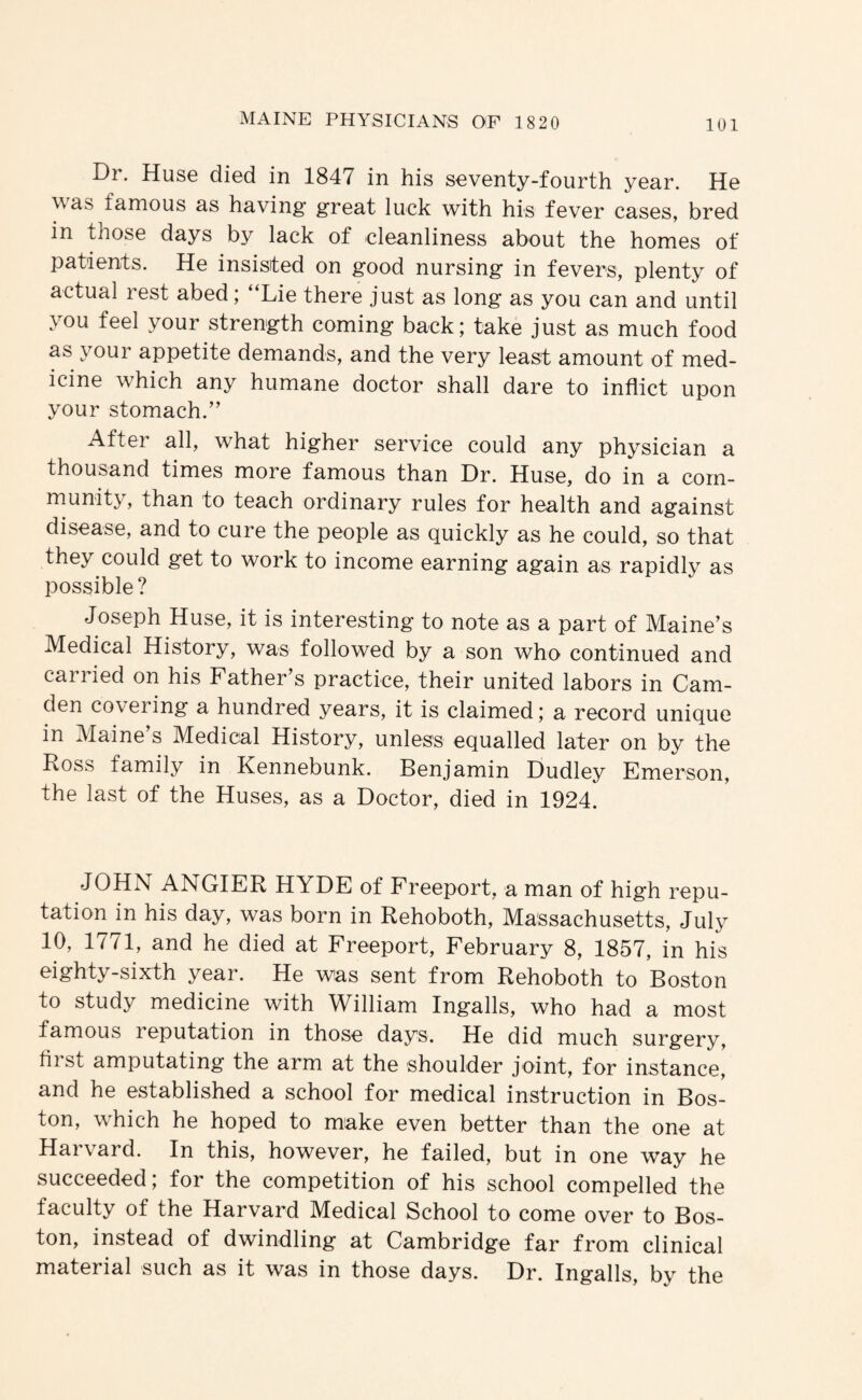 Dr. Huse died in 1847 in his seventy-fourth year. He Mas famous as having great luck with his fever cases, bred in those days by lack of cleanliness about the homes of patients. He insisted on good nursing in fevers, plenty of actual rest abed; “Lie there just as long as you can and until you feel your strength coming back; take just as much food as your appetite demands, and the very least amount of med¬ icine which any humane doctor shall dare to inflict upon your stomach.’’ After all, what higher service could any physician a thousand times more famous than Dr. Huse, do in a com¬ munity, than to teach ordinary rules for health and against disease, and to cure the people as quickly as he could, so that they could get to work to income earning again as rapidly as possible? Joseph Huse, it is interesting to note as a part of Maine’s Medical History, was followed by a son who continued and carried on his Father’s practice, their united labors in Cam¬ den coveiing a hundred years, it is claimed; a record unique in Maine’s Medical History, unless equalled later on by the Ross family in Kennebunk. Benjamin Dudley Emerson, the last of the Huses, as a Doctor, died in 1924. JOHN ANGIER HYDE of Freeport, a man of high repu¬ tation in his day, was born in Rehoboth, Massachusetts, July 10, 1771, and he died at Freeport, February 8, 1857, in his eighty-sixth year. He was sent from Rehoboth to Boston to study medicine with William Ingalls, who had a most famous 1 eputation in those days. He did much surgery, first amputating the arm at the shoulder joint, for instance, and he established a school for medical instruction in Bos¬ ton, which he hoped to make even better than the one at Harvard. In this, however, he failed, but in one way he succeeded; for the competition of his school compelled the faculty of the Harvard Medical School to come over to Bos¬ ton, instead of dwindling at Cambridge far from clinical material such as it was in those days. Dr. Ingalls, by the