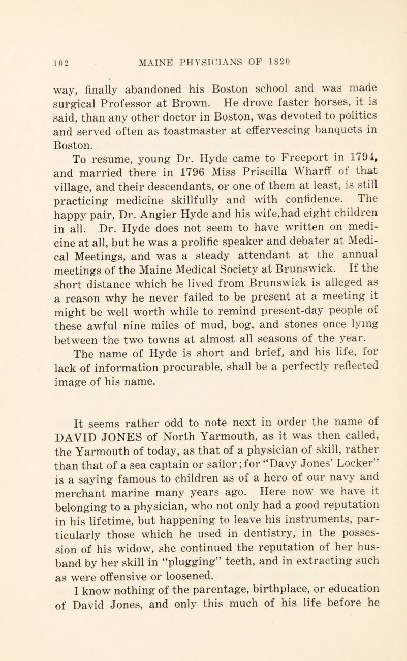 way, finally abandoned his Boston school and was made surgical Professor at Brown. He drove faster horses, it is said, than any other doctor in Boston, was devoted to politics and served often as toastmaster at effervescing banquets in Boston. To resume, young Dr. Hyde came to Freeport in 1794, and married there in 1796 Miss Priscilla Wharff of that village, and their descendants, or one of them at least, is still practicing medicine skillfully and with confidence. The happy pair. Dr. Angier Hyde and his wife,had eight children in all. Dr. Hyde does not seem to have written on medi¬ cine at all, but he was a prolific speaker and debater at Medi¬ cal Meetings, and was a steady attendant at the annual meetings of the Maine Medical Society at Brunswick. If the short distance which he lived from Brunswick is alleged as a reason why he never failed to be present at a meeting it might be well worth while to remind present-day people of these awful nine miles of mud, bog, and stones once lying between the two towns at almost all seasons of the year. The name of Hyde is short and brief, and his life, for lack of information procurable, shall be a perfectly reflected image of his name. It seems rather odd to note next in order the name of DAVID JONES of North Yarmouth, as it was then called, the Yarmouth of today, as that of a physician of skill, rather than that of a sea captain or sailor; for “Davy Jones’ Locker” is a saying famous to children as of a hero of our nav^y and merchant marine many years ago. Here now we have it belonging to a physician, who not only had a good reputation in his lifetime, but happening to leave his instruments, par¬ ticularly those which he used in dentistry, in the posses¬ sion of his widow, she continued the reputation of her hus¬ band by her skill in “plugging” teeth, and in extracting such as were offensive or loosened. I know nothing of the parentage, birthplace, or education of David Jones, and only this much of his life before he