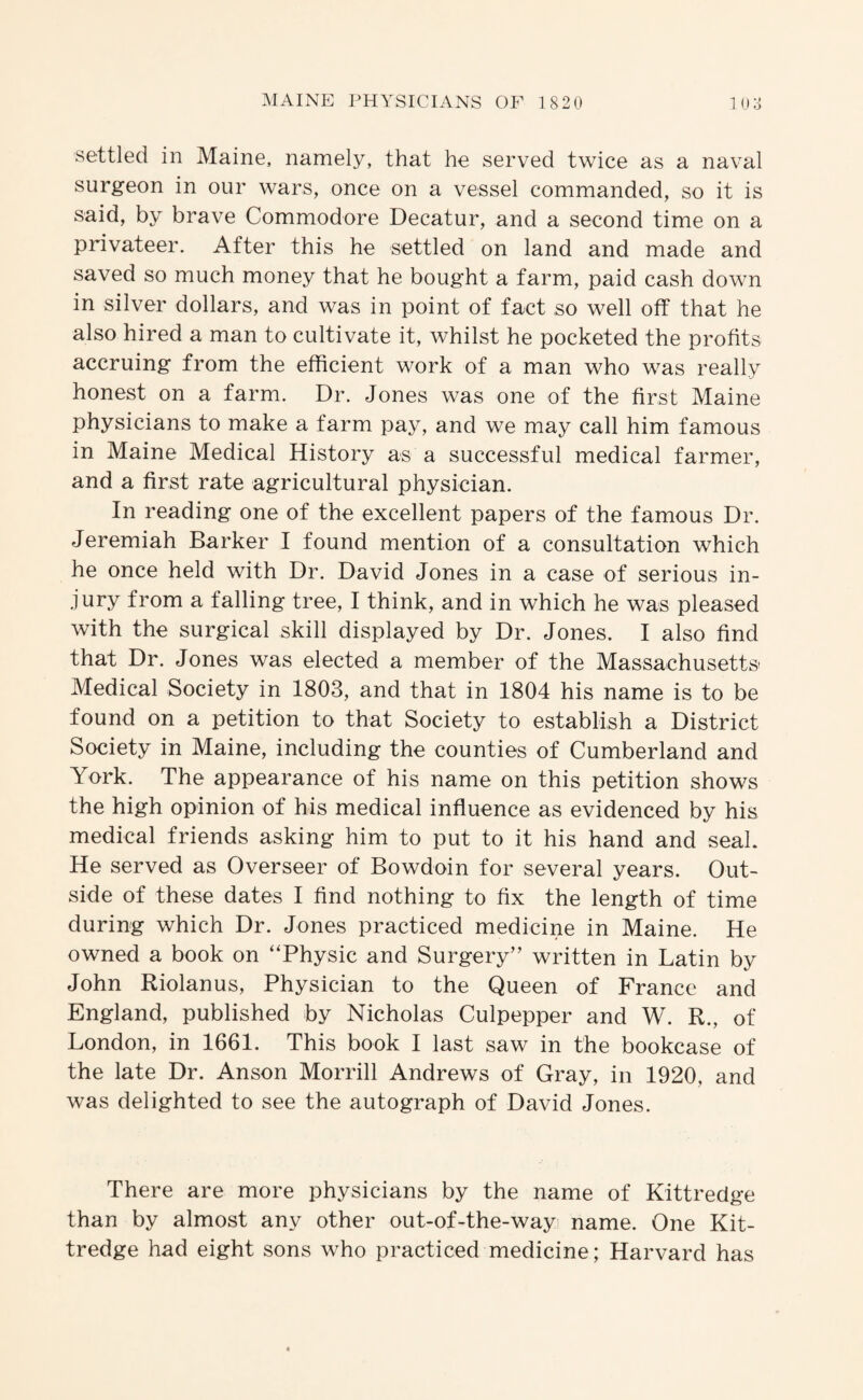 settled in Maine, namely, that he served twice as a naval surgeon in our wars, once on a vessel commanded, so it is said, by brave Commodore Decatur, and a second time on a privateer. After this he settled on land and made and saved so much money that he bought a farm, paid cash down in silver dollars, and was in point of fact so well off that he also hired a man to cultivate it, whilst he pocketed the profits accruing from the efficient work of a man who was really honest on a farm. Dr. Jones was one of the first Maine physicians to make a farm pay, and we may call him famous in Maine Medical History as a successful medical farmer, and a first rate agricultural physician. In reading one of the excellent papers of the famous Dr. Jeremiah Barker I found mention of a consultation which he once held with Dr. David Jones in a case of serious in¬ jury from a falling tree, I think, and in which he was pleased with the surgical skill displayed by Dr. Jones. I also find that Dr. Jones was elected a member of the Massachusetts Medical Society in 1803, and that in 1804 his name is to be found on a petition to that Society to establish a District Society in Maine, including the counties of Cumberland and York. The appearance of his name on this petition shows the high opinion of his medical influence as evidenced by his medical friends asking him to put to it his hand and seal. He served as Overseer of Bowdoin for several years. Out¬ side of these dates I find nothing to fix the length of time during which Dr. Jones practiced medicine in Maine. He owned a book on “Physic and Surgery” written in Latin by John Riolanus, Physician to the Queen of France and England, published by Nicholas Culpepper and W. R., of London, in 1661. This book I last saw in the bookcase of the late Dr. Anson Morrill Andrews of Gray, in 1920, and was delighted to see the autograph of David Jones. There are more physicians by the name of Kittredge than by almost any other out-of-the-way name. One Kit¬ tredge had eight sons who practiced medicine; Harvard has