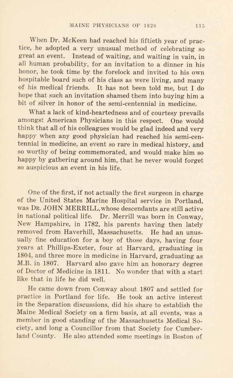 When Dr. McKeen had reached his fiftieth year of prac¬ tice, he adopted a very unusual method of celebrating so great an event. Instead of waiting, and waiting in vain, in all human probability, for an invitation to a dinner in his honor, he took time by the forelock and invited to his own hospitable board such of his class as were living, and many of his medical friends. It has not been told me, but I do hope that such an invitation shamed them into buying him a bit of silver in honor of the semi-centennial in medicine. What a lack of kind-heartedness and of courtesy prevails amongst American Physicians in this respect. One would think that all of his colleagues would be glad indeed and very happy when any good physician had reached his semi-cen¬ tennial in medicine, an event so rare in medical history, and so worthy of being commemorated, and would make him so happy by gathering around him, that he never would forget so auspicious an event in his life. One of the first, if not actually the first surgeon in charge of the United States Marine Hospital service in Portland, was Dr. JOHN MERRILL, whose descendants are still active in national political life. Dr. Merrill was born in Conway, New Hampshire, in 1782, his parents having then lately removed from Haverhill, Massachusetts. He had an unus¬ ually fine education for a boy of those days, having four years at Phillips-Exeter, four at Harvard, graduating in 1804, and three more in medicine in Harvard, graduating as M.B. in 1807. Harvard also gave him an honorary degree of Doctor of Medicine in 1811. No wonder that with a start like that in life he did well. He came down from Conway about 1807 and settled for practice in Portland for life. He took an active interest in the Separation discussions, did his share to establish the Maine Medical Society on a firm basis, at all events, was a member in good standing of the Massachusetts Medical So¬ ciety, and long a Councillor from that Society for Cumber¬ land County. He also attended some meetings in Boston of