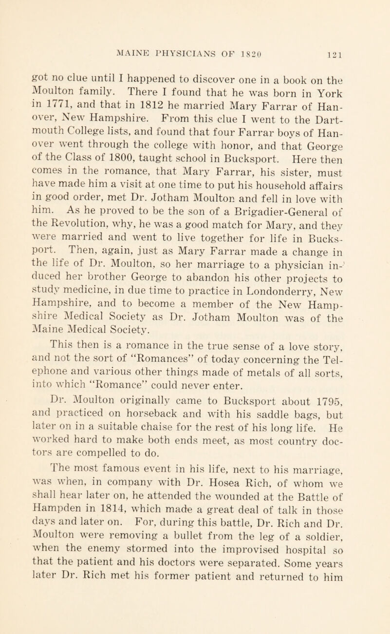 got no clue until I happened to discover one in a book on the Moulton family. There I found that he was born in York in 1771, and that in 1812 he married Mary Farrar of Han¬ over, New Hampshire. From this clue I went to the Dart¬ mouth College lists, and found that four Farrar boys of Han¬ over went through the college with honor, and that George of the Class of 1800, taught school in Bucksport. Here then comes in the romance, that Mary Farrar, his sister, must have made him a visit at one time to put his household affairs in good order, met Dr. Jotham Moulton and fell in love with him. As he proved to be the son of a Brigadier-General of the Revolution, why, he was a good match for Mary, and they were married and went to live together for life in Bucks¬ port. Then, again, just as Mary Farrar made a change in the life of Dr. Moulton, so her marriage to a physician in-' duced her brother George to abandon his other projects to study miedicine, in due time to practice in Londonderry, New Hampshire, and to become a member of the New Hamp¬ shire Medical Society as Dr. Jotham Moulton was of the iMaine Medical Society. This then is a romance in the true sense of a love story, and not the sort of “Romances’’ of today concerning the Tel¬ ephone and various other things made of metals of all sorts, into which “Romance” could never enter. Dr. Moulton originally came to Bucksport about 1795, and practiced on horseback and with his saddle bags, but later on in a suitable chaise for the rest of his long life. He worked hard to make both ends meet, as most country doc¬ tors are compelled to do. 1 he most famous event in his life, next to his marriage, was when, in company with Dr. Hosea Rich, of whom we shall hear later on, he attended the wounded at the Battle of Hampden in 1814, which made a great deal of talk in those days and later on. For, during this battle. Dr. Rich and Dr. Moulton were removing a bullet from the leg of a soldier, when the enemy stormed into the improvised hospital so that the patient and his doctors were separated. Some years later Dr. Rich met his former patient and returned to him