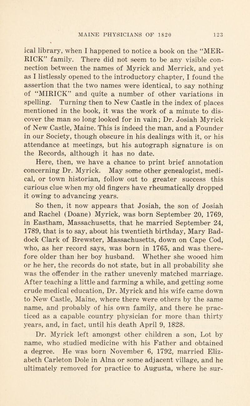 ical library, when I happened to notice a book on the “MER¬ RICK” family. There did not seem to be any visible con¬ nection between the names of Myrick and Merrick, and yet as I listlessly opened to the introductory chapter, I found the assertion that the two names were identical, to say nothing of “MIRICK” and quite a number of other variations in spelling. Turning then to New Castle in the index of places mentioned in the book, it was the work of a minute to dis¬ cover the man so long looked for in vain; Dr. Josiah Myrick of New Castle, Maine. This is indeed the man, and a Founder in our Society, though obscure in his dealings with it, or his attendance at meetings, but his autograph signature is on the Records, although it has no date. Here, then, we have a chance to print brief annotation concerning Dr. Myrick. May some other genealogist, medi¬ cal, or town historian, follow out to greater success this curious clue when my old fingers have rheumatically dropped it owing to advancing years. So then, it now appears that Josiah, the son of Josiah and Rachel (Doane) Myrick, was born September 20, 1769, in Eastham, Massachusetts, that he married September 24, 1789, that is to say, about his twentieth birthday, Mary Bad- dock Clark of Brewster, Massachusetts, down on Cape Cod, who, as her record says, was born in 1765, and was there¬ fore older than her boy husband. Whether she wooed him or he her, the records do not state, but in all probability she was the offender in the rather unevenly matched marriage. After teaching a little and farming a while, and getting some crude medical education. Dr. Myrick and his wife came down to New Castle, Maine, where there were others by the same name, and probably of his own family, and there he prac¬ ticed as a capable country physician for more than thirty years, and, in fact, until his death April 9, 1828. Dr. Myrick left amongst other children a son. Lot by name, who studied medicine with his Father and obtained a degree. He was born November 6, 1792, married Eliz¬ abeth Carleton Dole in Aina or some adjacent village, and he ultimately removed for practice to Augusta, where he sur-