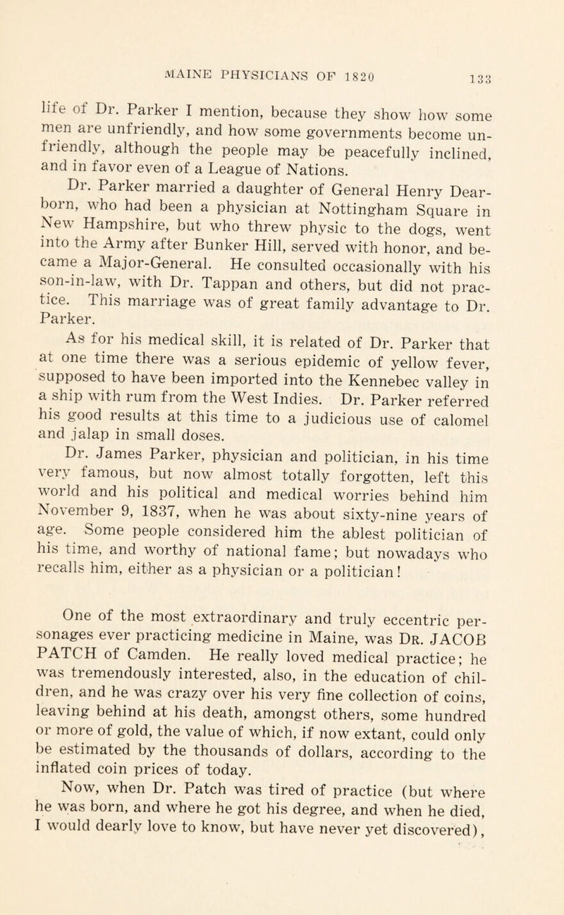 life of Dr. Parker I mention, because they show how some men are unfriendly, and how some governments become un¬ friendly, although the people may be peacefully inclined, and in favor even of a League of Nations. Dr. Parker married a daughter of General Henry Dear¬ born, who had been a physician at Nottingham Square in New Hampshire, but who threw physic to the dogs, went into the Army after Bunker Hill, served with honor, and be¬ came a Major-General. He consulted occasionally with his son-in-law, with Dr. Tappan and others, but did not prac¬ tice. This marriage was of great family advantage to Dr. Parker. As for his medical skill, it is related of Dr. Parker that at one time there was a serious epidemic of yellow fever, supposed to have been imported into the Kennebec valley in a ship with rum from the ^Vest Indies. Dr. Parker referred his good results at this time to a judicious use of calomel and jalap in small doses. Dr. James Parker, physician and politician, in his time very famous, but now almost totally forgotten, left this woi Id and his political and medical worries behind him November 9, 1837, when he was about sixty-nine years of age. Some people considered him the ablest politician of his time, and worthy of national fame; but nowadays who recalls him, either as a physician or a politician! One of the most extraordinary and truly eccentric per¬ sonages ever practicing medicine in Maine, was Dr. JACOB PATCH of Camden. He really loved medical practice; he was tremendously interested, also, in the education of chil- dien, and he was crazy over his very fine collection of coins, leaving behind at his death, amongst others, some hundred or more of gold, the value of which, if now extant, could only be estimated by the thousands of dollars, according to the inflated coin prices of today. Now, when Dr. Patch was tired of practice (but where he was born, and where he got his degree, and when he died, I would dearly love to know, but have never yet discovered).