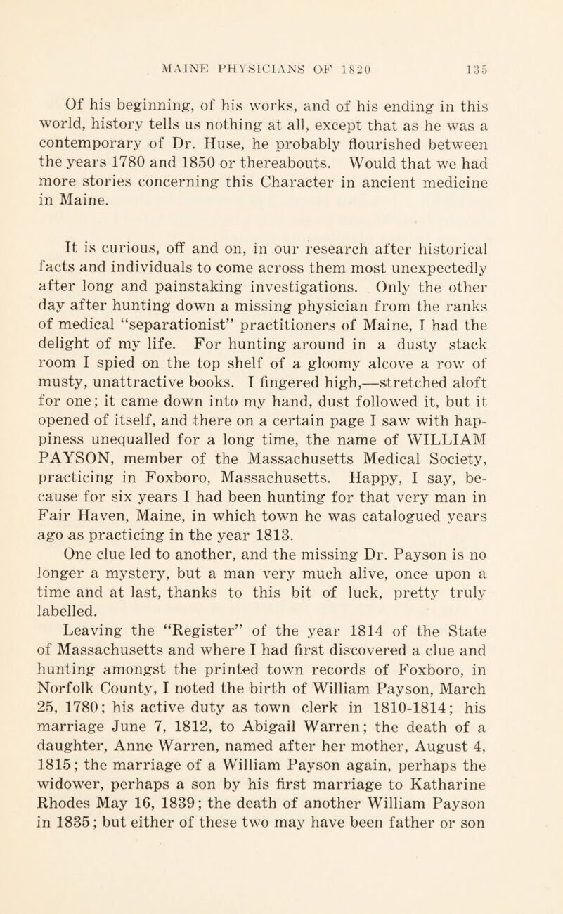 Of his beginning, of his works, and of his ending in this world, history tells us nothing at all, except that as he was a contemporary of Dr. Huse, he probably flourished between the years 1780 and 1850 or thereabouts. Would that we had more stories concerning this Character in ancient medicine in Maine. It is curious, off and on, in our research after historical facts and individuals to come across them most unexpectedly after long and painstaking investigations. Only the other day after hunting down a missing physician from the ranks of medical “separationist” practitioners of Maine, I had the delight of my life. For hunting around in a dusty stack room I spied on the top shelf of a gloomy alcove a row of musty, unattractive books. I fingered high,—stretched aloft for one; it came down into my hand, dust followed it, but it opened of itself, and there on a certain page I saw with hap¬ piness unequalled for a long time, the name of WILLIAM PAYSON, member of the Massachusetts Medical Society, practicing in Foxboro, Massachusetts. Happy, I say, be¬ cause for six years I had been hunting for that very man in Fair Haven, Maine, in which town he was catalogued years ago as practicing in the year 1813. One clue led to another, and the missing Dr. Payson is no longer a mystery, but a man very much alive, once upon a time and at last, thanks to this bit of luck, pretty truly labelled. Leaving the “Register” of the year 1814 of the State of Massachusetts and where I had first discovered a clue and hunting amongst the printed town records of Foxboro, in Norfolk County, I noted the birth of William Payson, March 25, 1780; his active duty as town clerk in 1810-1814; his marriage June 7, 1812, to Abigail Warren; the death of a daughter, Anne Warren, named after her mother, August 4, 1815; the marriage of a William Payson again, perhaps the widower, perhaps a son by his first marriage to Katharine Rhodes May 16, 1839; the death of another William Payson in 1835; but either of these two may have been father or son