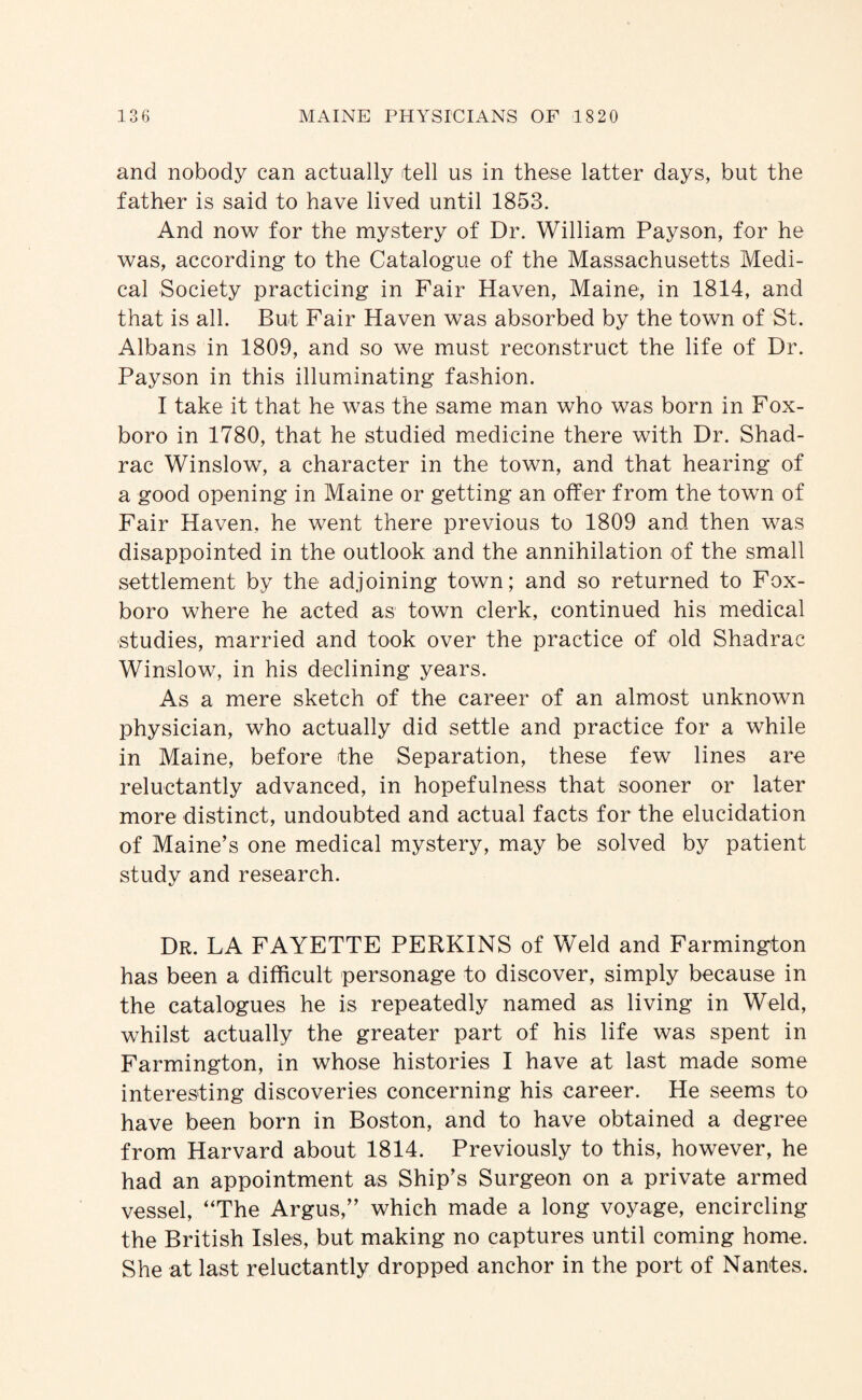 and nobody can actually tell us in these latter days, but the father is said to have lived until 1853. And now for the mystery of Dr. William Payson, for he was, according to the Catalogue of the Massachusetts Medi¬ cal Society practicing in Fair Haven, Maine, in 1814, and that is all. But Fair Haven was absorbed by the town of St. Albans in 1809, and so we must reconstruct the life of Dr. Payson in this illuminating fashion. I take it that he was the same man who was born in Fox- boro in 1780, that he studied medicine there with Dr. Shad- rac Winslow, a character in the town, and that hearing of a good opening in Maine or getting an offer from the town of Fair Haven, he went there previous to 1809 and then was disappointed in the outlook and the annihilation of the small settlement by the adjoining town; and so returned to Fox- boro where he acted as town clerk, continued his medical studies, married and took over the practice of old Shadrac Winslow, in his declining years. As a mere sketch of the career of an almost unknown physician, who actually did settle and practice for a while in Maine, before the Separation, these few lines are reluctantly advanced, in hopefulness that sooner or later more distinct, undoubted and actual facts for the elucidation of Maine’s one medical mystery, may be solved by patient study and research. Dr. la FAYETTE PERKINS of Weld and Farmington has been a difficult personage to discover, simply because in the catalogues he is repeatedly named as living in Weld, whilst actually the greater part of his life was spent in Farmington, in whose histories I have at last made some interesting discoveries concerning his career. He seems to have been born in Boston, and to have obtained a degree from Harvard about 1814. Previously to this, however, he had an appointment as Ship’s Surgeon on a private armed vessel, “The Argus,” which made a long voyage, encircling the British Isles, but making no captures until coming home. She at last reluctantly dropped anchor in the port of Nantes.