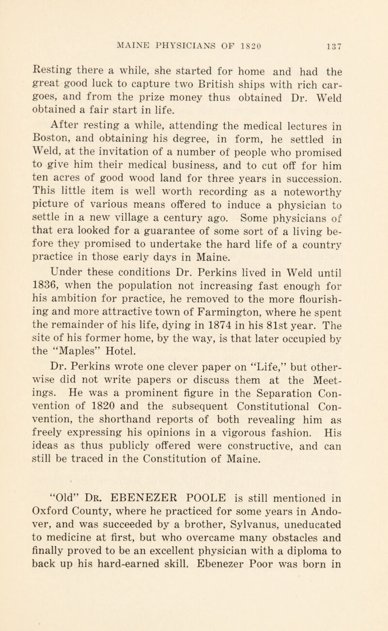 Resting there a while, she started for home and had the great good luck to capture two British ships with rich car¬ goes, and from the prize money thus obtained Dr. Weld obtained a fair start in life. After resting a while, attending the medical lectures in Boston, and obtaining his degree, in form, he settled in Weld, at the invitation of a number of people who promised to give him their medical business, and to cut off for him ten acres of good wood land for three years in succession. This little item is well worth recording as a noteworthy picture of various means offered to induce a physician to settle in a new village a century ago. Some physicians of that era looked for a guarantee of some sort of a living be¬ fore they promised to undertake the hard life of a country practice in those early days in Maine. Under these conditions Dr. Perkins lived in Weld until 1836, when the population not increasing fast enough for his ambition for practice, he removed to the more flourish¬ ing and more attractive town of Farmington, where he spent the remainder of his life, dying in 1874 in his 81st year. The site of his former home, by the way, is that later occupied by the “Maples” Hotel. Dr. Perkins wrote one clever paper on “Life,” but other¬ wise did not write papers or discuss them at the Meet¬ ings. He was a prominent figure in the Separation Con¬ vention of 1820 and the subsequent Constitutional Con¬ vention, the shorthand reports of both revealing him as freely expressing his opinions in a vigorous fashion. His ideas as thus publicly offered were constructive, and can still be traced in the Constitution of Maine. “Old” Dr. EBENEZER POOLE is still mentioned in Oxford County, where he practiced for some years in Ando¬ ver, and was succeeded by a brother, Sylvanus, uneducated to medicine at first, but who overcame many obstacles and finally proved to be an excellent physician with a diploma to back up his hard-earned skill. Ebenezer Poor was born in