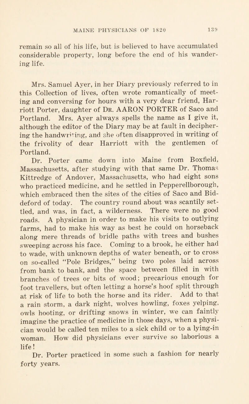 remain so all of his life, but is believed to have accumulated considerable property, long before the end of his wander¬ ing life. Mrs. Samuel Ayer, in her Diary previously referred to in this Collection of lives, often wrote romantically of meet¬ ing and conversing for hours with a very dear friend, Har¬ riott Porter, daughter of Dr. AARON PORTER of Saco and Portland. Mrs. Ayer always spells the name as I give it, although the editor of the Diary may be at fault in decipher¬ ing the handwriting, and she often disapproved in writing of the frivolity of dear Harriott with the gentlemen of Portland. Dr. Porter came down into Maine from Boxfield, Massachusetts, after studying with that same Dr. Thomas Kittredge of Andover, Massachusetts, who had eight sons who practiced medicine, and he settled in Pepperellborough, which embraced then the sites of the cities of Saco and Bid- deford of today. The country round about was scantily set¬ tled, and was, in fact, a wilderness. There were no good roads. A physician in order to make his visits to outlying farms, had to make his way as best he could on horseback along mere threads of bridle paths with trees and bushes sweeping across his face. Coming to a brook, he either had to wade, with unknown depths of water beneath, or to cross on so-called “Pole Bridges,” being two poles laid across from bank to bank, and the space between filled in with branches of trees or bits of wood; precarious enough for foot travellers, but often letting a horse’s hoof split through at risk of life to both the horse and its rider. Add to that a rain storm, a dark night, wolves howling, foxes yelping, owls hooting, or drifting snows in winter, we can faintly imagine the practice of medicine in those days, when a physi¬ cian would be called ten miles to a sick child or to a lying-in woman. How did physicians ever survive so laborious a life! Dr. Porter practiced in some such a fashion for nearly forty years.