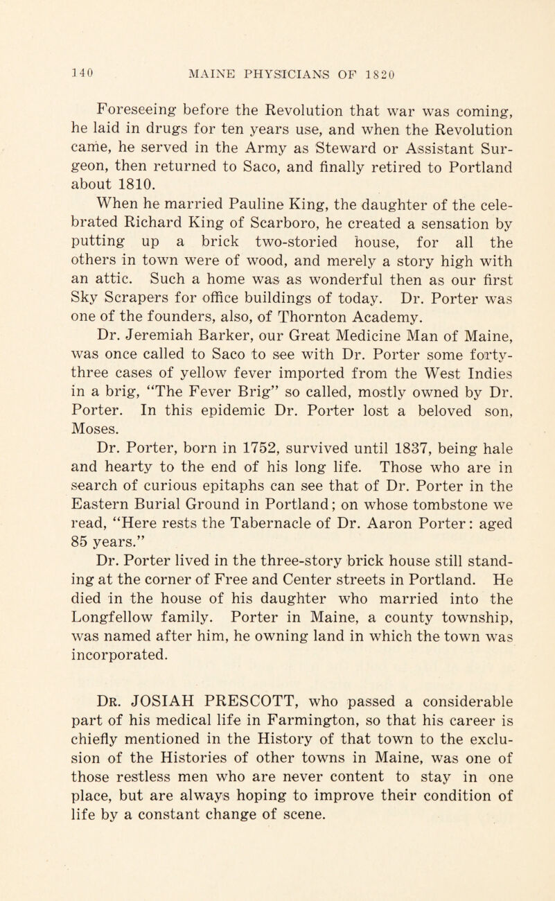 Foreseeing before the Revolution that war was coming, he laid in drugs for ten years use, and when the Revolution canie, he served in the Army as Steward or Assistant Sur¬ geon, then returned to Saco, and finally retired to Portland about 1810. When he married Pauline King, the daughter of the cele¬ brated Richard King of Scarboro, he created a sensation by putting up a brick two-storied house, for all the others in town were of wood, and merely a story high with an attic. Such a home was as wonderful then as our first Sky Scrapers for office buildings of today. Dr. Porter was one of the founders, also, of Thornton Academy. Dr. Jeremiah Barker, our Great Medicine Man of Maine, was once called to Saco to see with Dr. Porter some fortv- %/ three cases of yellow fever imported from the West Indies in a brig, “The Fever Brig’' so called, mostly owned by Dr. Porter. In this epidemic Dr. Porter lost a beloved son, Moses. Dr. Porter, born in 1752, survived until 1837, being hale and hearty to the end of his long life. Those who are in search of curious epitaphs can see that of Dr. Porter in the Eastern Burial Ground in Portland; on whose tombstone we read, “Here rests the Tabernacle of Dr. Aaron Porter: aged 85 years.” Dr. Porter lived in the three-story brick house still stand¬ ing at the corner of Free and Center streets in Portland. He died in the house of his daughter who married into the Longfellow family. Porter in Maine, a county township, was named after him, he owning land in which the town was incorporated. Dr. JOSIAH PRESCOTT, who passed a considerable part of his medical life in Farmington, so that his career is chiefiy mentioned in the History of that town to the exclu¬ sion of the Histories of other towns in Maine, was one of those restless men who are never content to stay in one place, but are always hoping to improve their condition of life by a constant change of scene.
