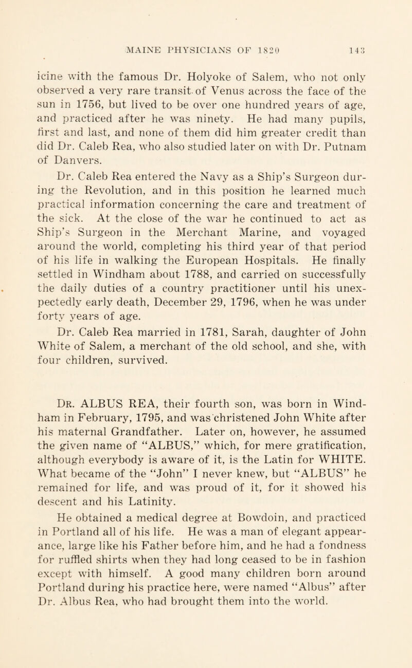icine with the famous Dr. Holyoke of Salem, who not only observed a very rare transit, of Venus across the face of the sun in 1756, but lived to be over one hundred years of age, and practiced after he was ninety. He had many pupils, first and last, and none of them did him greater credit than did Dr. Caleb Rea, who also studied later on with Dr. Putnam of Danvers. Dr. Caleb Rea entered the Navy as a Ship’s Surgeon dur¬ ing the Revolution, and in this position he learned much practical information concerning the care and treatment of the sick. At the close of the war he continued to act as Ship’s Surgeon in the Merchant Marine, and voyaged around the world, completing his third year of that period of his life in walking the European Hospitals. He finally settled in Windham about 1788, and carried on successfully the daily duties of a country practitioner until his unex¬ pectedly early death, December 29, 1796, when he was under forty years of age. Dr. Caleb Rea married in 1781, Sarah, daughter of John White of Salem, a merchant of the old school, and she, with four children, survived. Dr. ALBUS REA, their fourth son, was born in Wind¬ ham in February, 1795, and was christened John White after his maternal Grandfather. Later on, however, he assumed the given name of “ALBUS,” which, for mere gratification, although everybody is aware of it, is the Latin for WHITE. What became of the “John” I never knew, but “ALBUS” he remained for life, and was proud of it, for it showed his descent and his Latinity. He obtained a medical degree at Bowdoin, and practiced in Portland all of his life. He was a man of elegant appear¬ ance, large like his Father before him, and he had a fondness for ruffled shirts when they had long ceased to be in fashion except with himself. A good many children born around Portland during his practice here, were named “Albus” after Dr. Albus Rea, who had brought them into the world.