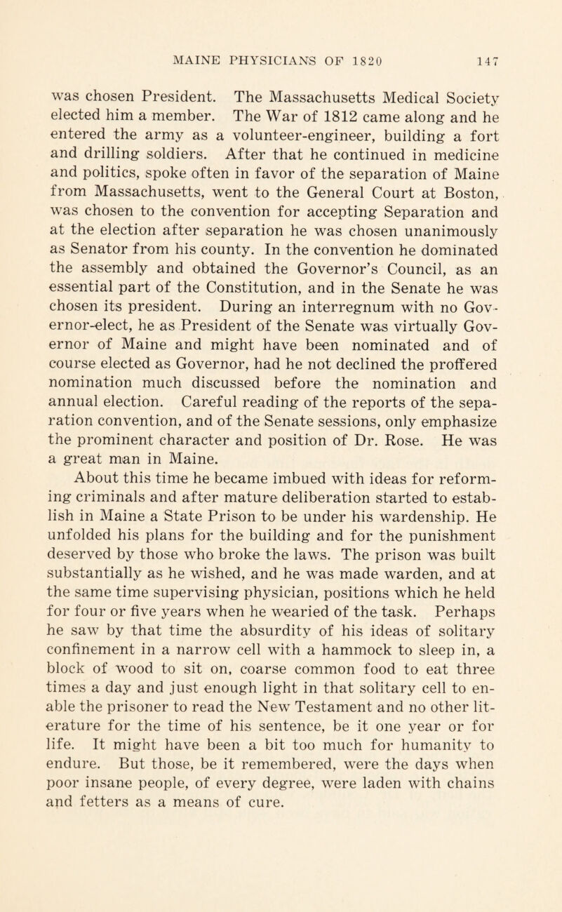 was chosen President. The Massachusetts Medical Society elected him a member. The War of 1812 came along and he entered the army as a volunteer-engineer, building a fort and drilling soldiers. After that he continued in medicine and politics, spoke often in favor of the separation of Maine from Massachusetts, went to the General Court at Boston, was chosen to the convention for accepting Separation and at the election after separation he was chosen unanimously as Senator from his county. In the convention he dominated the assembly and obtained the Governor’s Council, as an essential part of the Constitution, and in the Senate he was chosen its president. During an interregnum with no Gov¬ ernor-elect, he as President of the Senate was virtually Gov¬ ernor of Maine and might have been nominated and of course elected as Governor, had he not declined the proffered nomination much discussed before the nomination and annual election. Careful reading of the reports of the sepa¬ ration convention, and of the Senate sessions, only emphasize the prominent character and position of Dr. Rose. He was a great man in Maine. About this time he became imbued with ideas for reform¬ ing criminals and after mature deliberation started to estab¬ lish in Maine a State Prison to be under his wardenship. He unfolded his plans for the building and for the punishment deserved by those who broke the laws. The prison was built substantially as he wished, and he was made warden, and at the same time supervising physician, positions which he held for four or five years when he wearied of the task. Perhaps he saw by that time the absurdity of his ideas of solitary confinement in a narrow cell with a hammock to sleep in, a block of wood to sit on, coarse common food to eat three times a day and just enough light in that solitary cell to en¬ able the prisoner to read the New Testament and no other lit¬ erature for the time of his sentence, be it one year or for life. It might have been a bit too much for humanity to endure. But those, be it remembered, were the days when poor insane people, of every degree, were laden with chains and fetters as a means of cure.