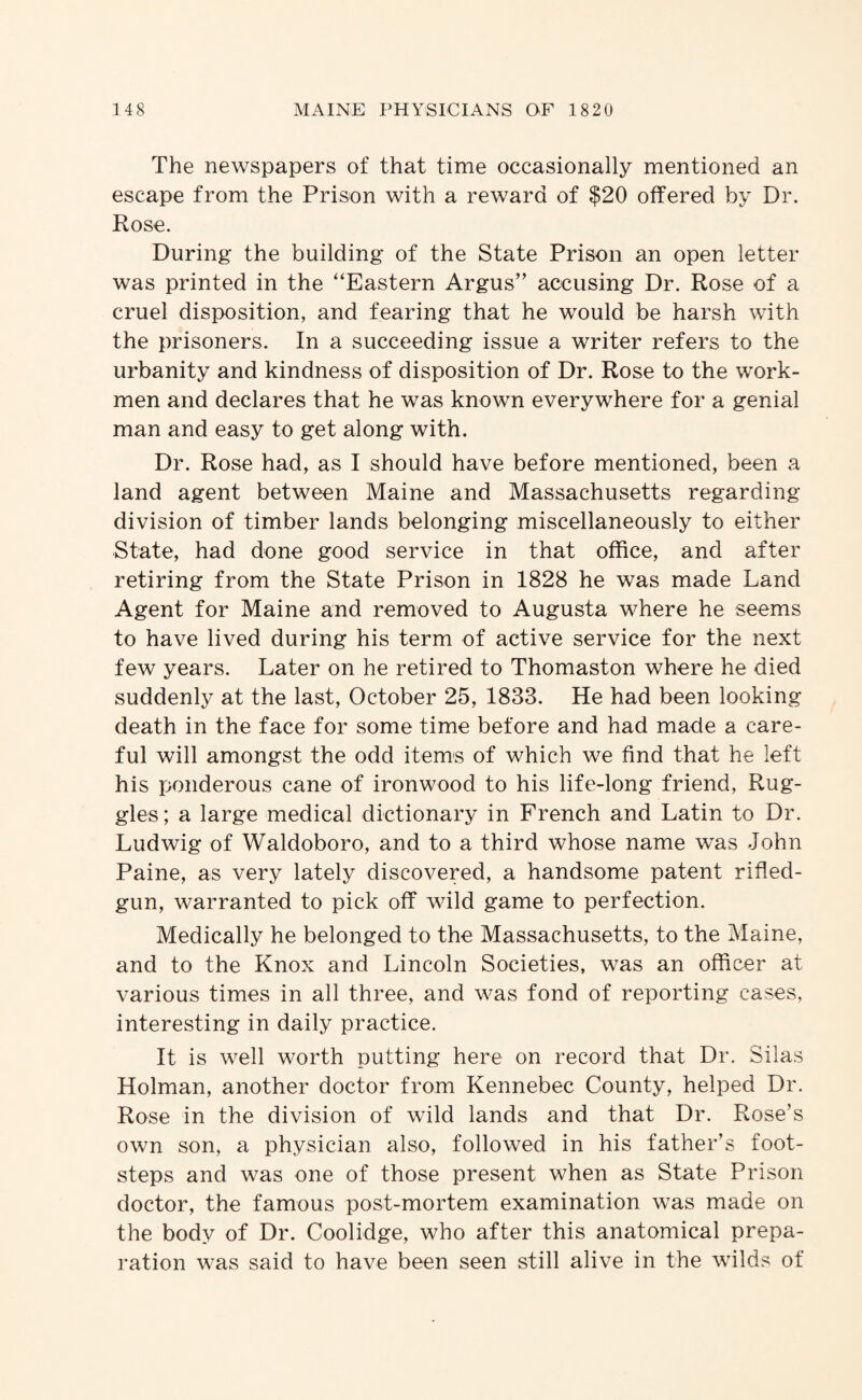 The newspapers of that time occasionally mentioned an escape from the Prison with a reward of $20 offered by Dr. Rose. During the building of the State Prison an open letter was printed in the '‘Eastern Argus” accusing Dr. Rose of a cruel disix)sition, and fearing that he would be harsh with the prisoners. In a succeeding issue a writer refers to the urbanity and kindness of disposition of Dr. Rose to the work¬ men and declares that he was known everywhere for a genial man and easy to get along with. Dr. Rose had, as I should have before mentioned, been a land agent between Maine and Massachusetts regarding division of timber lands belonging miscellaneously to either State, had done good service in that office, and after retiring from the State Prison in 1828 he was made Land Agent for Maine and removed to Augusta where he seems to have lived during his term of active service for the next few years. Later on he retired to Thomaston where he died suddenly at the last, October 25, 1833. He had been looking death in the face for some time before and had made a care¬ ful will amongst the odd items of which we find that he left his ponderous cane of ironwood to his life-long friend, Rug- gles; a large medical dictionary in French and Latin to Dr. Ludwig of Waldoboro, and to a third whose name was John Paine, as very lately discovered, a handsome patent rified- gun, warranted to pick off wild game to perfection. Medically he belonged to the Massachusetts, to the Maine, and to the Knox and Lincoln Societies, was an officer at various times in all three, and was fond of reporting cases, interesting in daily practice. It is well worth putting here on record that Dr. Silas Holman, another doctor from Kennebec County, helped Dr. Rose in the division of wild lands and that Dr. Rose’s own son, a physician also, followed in his father’s foot¬ steps and was one of those present when as State Prison doctor, the famous post-mortem examination was made on the body of Dr. Coolidge, who after this anatomical prepa¬ ration was said to have been seen still alive in the wdlds of