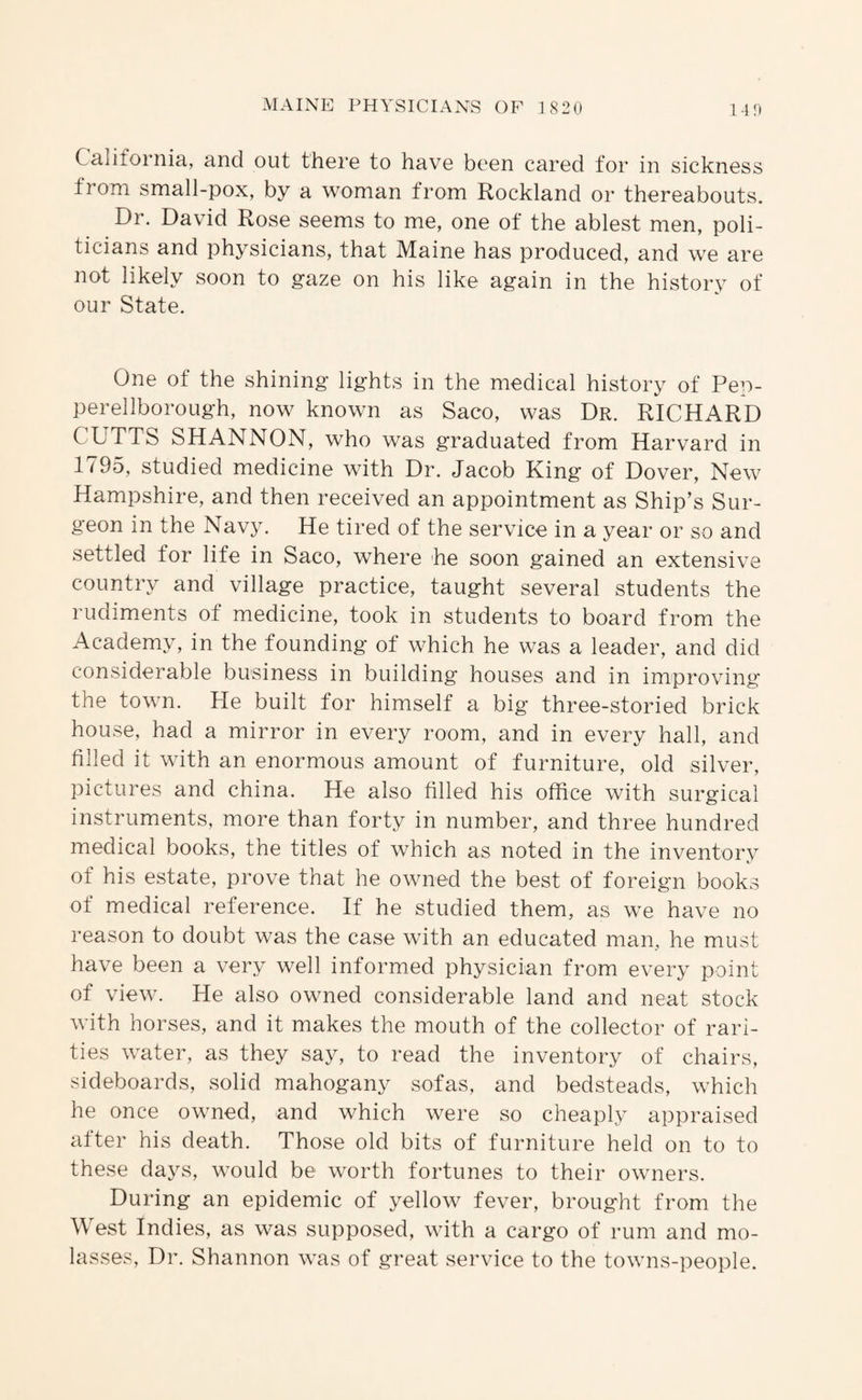 California, and out there to have been cared for in sickness from small-pox, by a woman from Rockland or thereabouts. Dr. David Rose seems to me, one of the ablest men, poli¬ ticians and physicians, that Maine has produced, and we are not likely soon to gaze on his like again in the history of our State. One of the shining lights in the medical history of Pep- perellborough, now known as Saco, was Dr. RICHARD CUTTS SHANNON, who was graduated from Harvard in 1795, studied medicine with Dr. Jacob King of Dover, New Hampshire, and then received an appointment as Ship’s Sur¬ geon in the Navy. He tired of the service in a year or so and settled for life in Saco, where he soon gained an extensive country and village practice, taught several students the rudiments of medicine, took in students to board from the Academy, in the founding of which he was a leader, and did considerable business in building houses and in improving the town. He built for himself a big three-storied brick house, had a mirror in every room, and in every hall, and filled it with an enormous amount of furniture, old silver, pictures and china. He also filled his office with surgical instruments, more than forty in number, and three hundred medical books, the titles of which as noted in the inventorv of his estate, prove that he owned the best of foreign books of medical reference. If he studied them, as we have no reason to doubt was the case with an educated man, he must have been a very well informed physician from every point of view. He also owned considerable land and neat stock with horses, and it makes the mouth of the collector of rari¬ ties water, as they say, to read the inventory of chairs, sideboards, solid mahogany sofas, and bedsteads, which he once owned, and which were so cheaply appraised after his death. Those old bits of furniture held on to to these days, would be worth fortunes to their owners. During an epidemic of yellow fever, brought from the West Indies, as was supposed, with a cargo of rum and mo¬ lasses, Dr. Shannon was of great service to the towns-people.