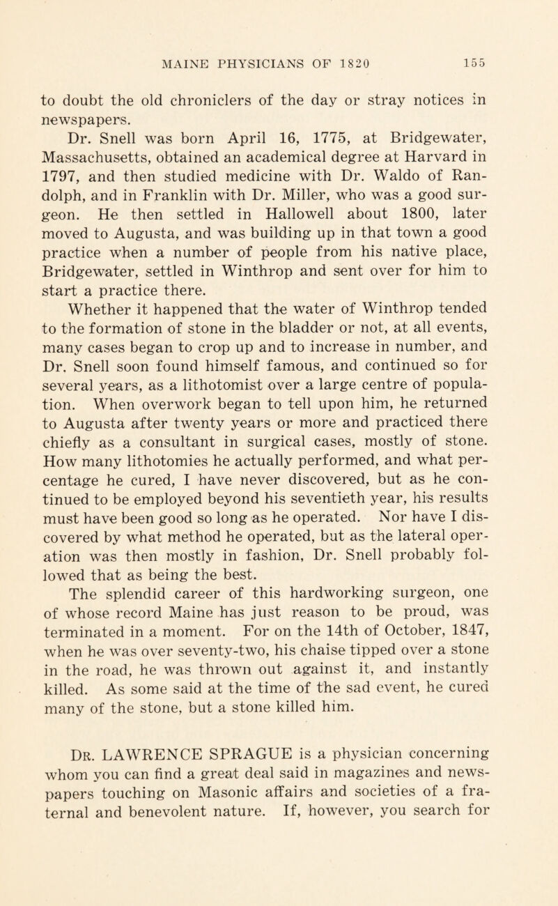 to doubt the old chroniclers of the day or stray notices in newspapers. Dr. Snell was born April 16, 1775, at Bridgewater, Massachusetts, obtained an academical degree at Harvard in 1797, and then studied medicine with Dr. Waldo of Ran¬ dolph, and in Franklin with Dr. Miller, who was a good sur¬ geon. He then settled in Hallowell about 1800, later moved to Augusta, and was building up in that town a good practice when a number of people from his native place, Bridgewater, settled in Winthrop and sent over for him to start a practice there. Whether it happened that the water of Winthrop tended to the formation of stone in the bladder or not, at all events, many cases began to crop up and to increase in number, and Dr. Snell soon found himself famous, and continued so for several years, as a lithotomist over a large centre of popula¬ tion. When overwork began to tell upon him, he returned to Augusta after twenty years or more and practiced there chiefly as a consultant in surgical cases, mostly of stone. How many lithotomies he actually performed, and what per¬ centage he cured, I have never discovered, but as he con¬ tinued to be employed beyond his seventieth year, his results must have been good so long as he operated. Nor have I dis¬ covered by what method he operated, but as the lateral oper¬ ation was then mostly in fashion, Dr. Snell probably fol¬ lowed that as being the best. The splendid career of this hardworking surgeon, one of whose record Maine has just reason to be proud, was terminated in a moment. For on the 14th of October, 1847, when he was over seventy-two, his chaise tipped over a stone in the road, he was thrown out against it, and instantly killed. As some said at the time of the sad event, he cured many of the stone, but a stone killed him. Dr. LAWRENCE SPRAGUE is a physician concerning whom you can find a great deal said in magazines and news¬ papers touching on Masonic affairs and societies of a fra¬ ternal and benevolent nature. If, however, you search for