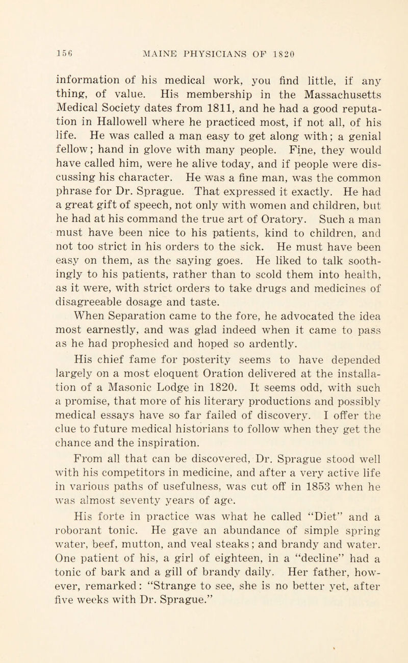 information of his medical work, you find little, if any thin^, of value. His membership in the Massachusetts Medical Society dates from 1811, and he had a good reputa¬ tion in Hallowell where he practiced most, if not all, of his life. He was called a man easy to get along with; a genial fellow; hand in glove with many people. Fine, they would have called him, were he alive today, and if people were dis¬ cussing his character. He was a fine man, was the common phrase for Dr. Sprague. That expressed it exactly. He had a great gift of speech, not only with women and children, but he had at his command the true art of Oratory. Such a man must have been nice to his patients, kind to children, and not too strict in his orders to the sick. He must have been easy on them, as the saying goes. He liked to talk sooth¬ ingly to his patients, rather than to scold them into health, as it were, with strict orders to take drugs and medicines of disagreeable dosage and taste. When Separation came to the fore, he advocated the idea most earnestly, and was glad indeed when it came to pass as he had prophesied and hoped so ardently. His chief fame for posterity seems to have depended largel}^ on a most eloquent Oration delivered at the installa¬ tion of a Masonic Lodge in 1820. It seems odd, with such a promise, that more of his literary productions and possibly medical essays have so far failed of discovery. I offer the clue to future medical historians to follow when they get the chance and the inspiration. From all that can be discovered. Dr. Sprague stood well with his competitors in medicine, and after a very active life in various paths of usefulness, was cut off in 1853 when he was almost seventy years of age. His forte in practice was what he called “Diet” and a roborant tonic. He gave an abundance of simple spring water, beef, mutton, and veal steaks; and brandy and water. One patient of his, a girl of eighteen, in a “decline” had a tonic of bark and a gill of brandy daily. Her father, how¬ ever, remarked: “Strange to see, she is no better yet, after five weeks with Dr. Sprague.”