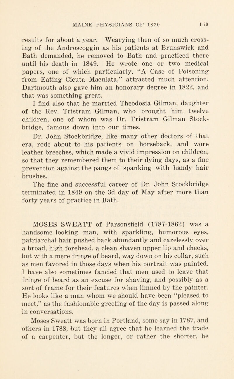results for about a year. Wearying then of so much cross¬ ing of the Androscoggin as his patients at Brunswick and Bath demanded, he removed to Bath and practiced there until his death in 1849. He wrote one or two medical papers, one of which particularly, “A Case of Poisoning from Eating Cicuta Maculata,” attracted much attention. Dartmouth also gave him an honorary degree in 1822, and that was something great. I find also that he married Theodosia Gilman, daughter of the Rev. Tristram Gilman, who brought him twelve children, one of whom was Dr. Tristram Gilman Stock- bridge, famous down into our times. Dr. John Stockbridge, like many other doctors of that era, rode about to his patients on horseback, and wore leather breeches, which made a vivid impression on children, so that they remembered them to their dying days, as a fine prevention against the pangs of spanking with handy hair brushes. The fine and successful career of Dr. John Stockbridge terminated in 1849 on the 3d day of May after more than forty years of practice in Bath. MOSES S WE ATT of Parsonsfield (1787-1862) was a handsome looking man, with sparkling, humorous eyes, patriarchal hair pushed back abundantly and carelessly over a broad, high forehead, a clean shaven upper lip and cheeks, but with a mere fringe of beard, way down on his collar, such as men favored in those days when his portrait was painted. I have also sometimes fancied that men used to leave that fringe of beard as an excuse for shaving, and possibly as a sort of frame for their features when limned by the painter. He looks like a man whom we should have been “pleased to meet,” as the fashionable greeting of the day is passed along in conversations. Moses Sweatt was born in Portland, some say in 1787, and others in 1788, but they all agree that he learned the trade of a carpenter, but the longer, or rather the shorter, he