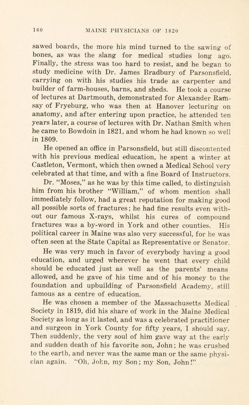 sawed boards, the more his mind turned to the sawing of bones, as was the slang for medical studies long ago. Finally, the stress was too hard to resist, and he began to study medicine with Dr. James Bradbury of Parsonsfield, carrying on with his studies his trade as carpenter and builder of farm-houses, barns, and sheds. He took a course of lectures at Dartmouth, demonstrated for Alexander Ram¬ say of Fryeburg, who was then at Hanover lecturing on anatomy, and after entering upon practice, he attended ten years later, a course of lectures with Dr. Nathan Smith when he came to Bowdoin in 1821, and whom he had known so well in 1809. He opened an office in Parsonsfield, but still discontented with his previous medical education, he spent a winter at Castleton, Vermont, which then owned a Medical School very celebrated at that time, and with a fine Board of Instructors. Dr. “Moses,” as he was by this time called, to distinguish him from his brother “William,” of whom mention shall immediately follow, had a great reputation for making good all possible sorts of fractures; he had fine results even with¬ out our famous X-rays, whilst his cures of compound fractures was a by-word in York and other counties. His political career in Maine was also very successful, for he was often seen at the State Capital as Representative or Senator. He was very much in favor of everybody having a good education, and urged wherever he went that every child should be educated just as well as the parents’ means allowed, and he gave of his time and of his money to the foundation and upbuilding of Parsonsfield Academy, still famous as a centre of education. He was chosen a member of the Massachusetts Medical Society in 1819, did his share of work in the Maine Medical Societ}^ as long as it lasted, and was a celebrated practitioner and surgeon in York County for fifty years, I should say. Then suddenly, the very soul of him gave way at the early and sudden death of his favorite son, John; he was crushed to the earth, and never was the same man or the same physi¬ cian again. “Oh, John, my Son; my Son, John!”