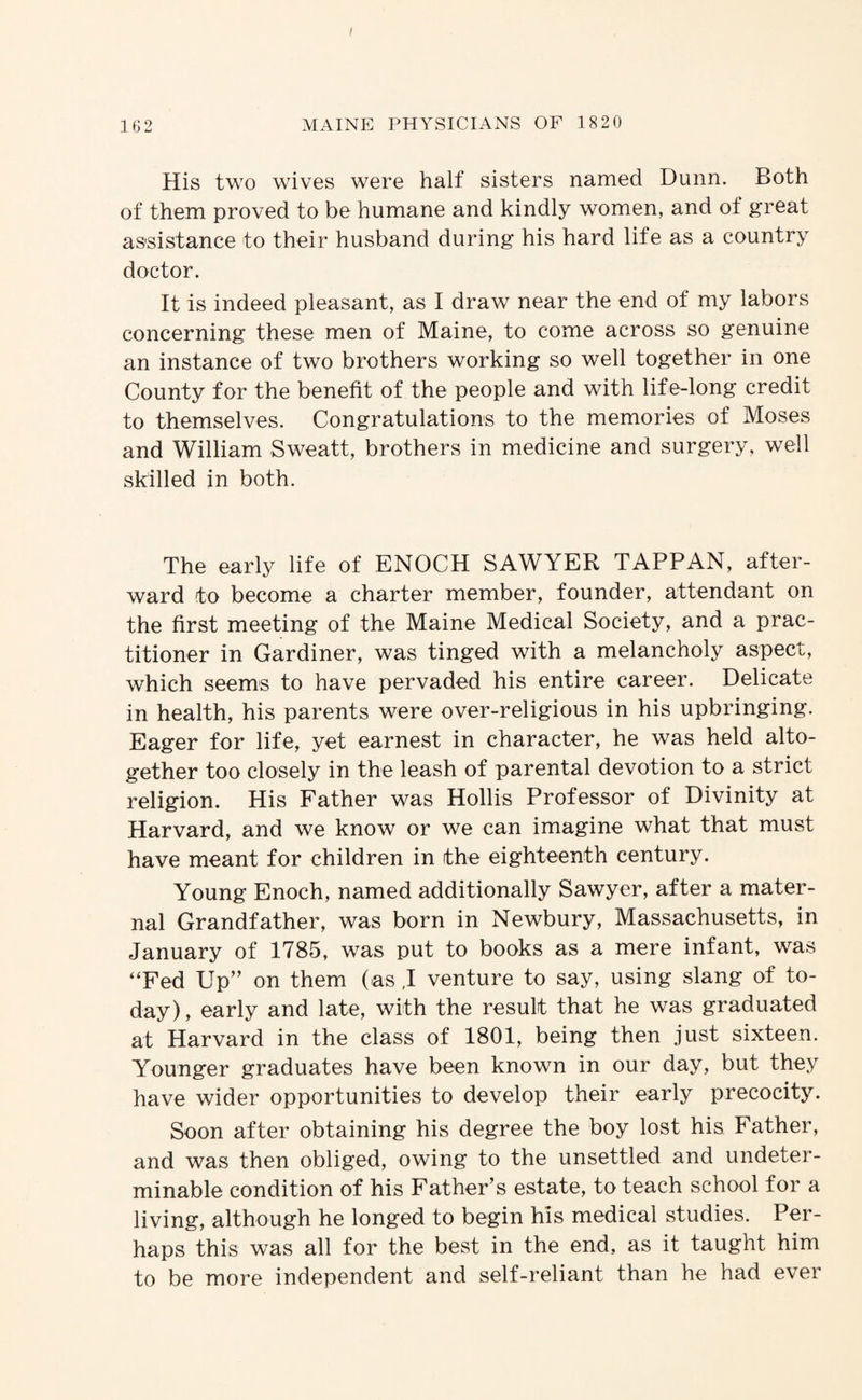 162 MAINE PHYSICIANS OF 1820 His two wives were half sisters named Dunn. Both of them proved to be humane and kindly women, and of great assistance to their husband during his hard life as a country doctor. It is indeed pleasant, as I draw near the end of my labors concerning these men of Maine, to come across so genuine an instance of two brothers working so well together in one County for the benefit of the people and with life-long credit to themselves. Congratulations to the memories of Moses and William Sweatt, brothers in medicine and surgery, well skilled in both. The early life of ENOCH SAWYER TAPP AN, after¬ ward to become a charter member, founder, attendant on the first meeting of the Maine Medical Society, and a prac¬ titioner in Gardiner, was tinged with a melancholy aspect, which seems to have pervaded his entire career. Delicate in health, his parents were over-religious in his upbringing. Eager for life, yet earnest in character, he was held alto¬ gether too closely in the leash of parental devotion to a strict religion. His Father was Hollis Professor of Divinity at Harvard, and we know or we can imagine what that must have meant for children in the eighteenth century. Young Enoch, named additionally Sawyer, after a mater¬ nal Grandfather, was born in Newbury, Massachusetts, in January of 1785, was put to books as a mere infant, was “Fed Up” on them (as ,I venture to say, using slang of to¬ day) , early and late, with the result that he was graduated at Harvard in the class of 1801, being then just sixteen. Younger graduates have been known in our day, but they have wider opportunities to develop their early precocity. Soon after obtaining his degree the boy lost his Father, and was then obliged, owing to the unsettled and undeter¬ minable condition of his Father’s estate, to teach school for a living, although he longed to begin his medical studies. Per¬ haps this was all for the best in the end, as it taught him to be more independent and self-reliant than he had ever