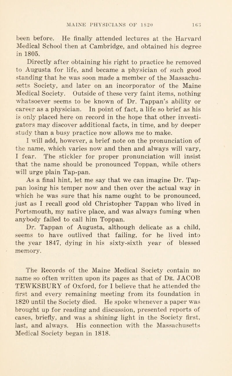 been before. He finally attended lectures at the Harvard Medical School then at Cambridge, and obtained his degree in 1805. Directly after obtaining his right to practice he removed to Augusta for life, and became a physician of such good standing that he was soon made a member of the Massachu¬ setts Society, and later on an incorporator of the Maine Medical Society. Outside of these very faint items, nothing w’hatsoever seems to be known of Dr. Tappan’s ability or career as a physician. In point of fact, a life so brief as his is onl} placed here on record in the hope that other investi¬ gators may discover additional facts, in time, and by deeper study than a busy practice now allows me to make. I will add, however, a brief note on the pronunciation of the name, which varies now and then and always will vary, I fear. The stickler for proper pronunciation will insist that the name should be pronounced Toppan, while others will urge plain Tap-pan. As a final hint, let me say that we can imagine Dr. Tap- pan losing his temper now and then over the actual way in which he was sure that his name ought to be pronounced, just as I recall good old Christopher Tappan who lived in Portsmouth, my native place, and was always fuming when anybody failed to call him Toppan. Dr. Tappan of Augusta, although delicate as a child, seems to have outlived that failing, for he lived into the year 1847, dying in his sixty-sixth year of blessed memory. The Records of the Maine Medical Society contain no name so often written upon its pages as that of Dr. JACOB TEWKSBURY of Oxford, for I believe that he attended the first and every remaining meeting from its foundation in 1820 until the Society died. He spoke whenever a paper was brought up for reading and discussion, presented reports of cases, briefly, and was a shining light in the Society first, last, and always. His connection with the Massachusetts Medical Society began in 1818.