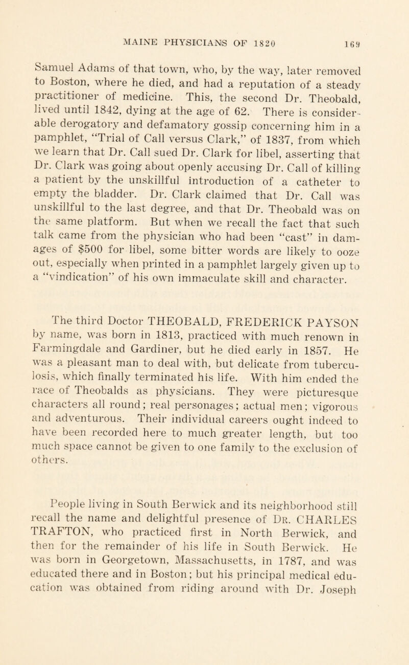 Samuel Adams of that town, who, by the w^ay, later removed to Boston, where he died, and had a reputation of a steady practitioner of medicine. This, the second Dr. Theobald, lived until 1842, dying at the age of 62. There is consider¬ able derogatory and defamatory gossip concerning him in a pamphlet. Trial of Call versus Clark,” of 1837, from which we learn that Dr. Call sued Dr. Clark for libel, asserting that Dr. Clark was going about openly accusing Dr. Call of killing a patient by the unskillful introduction of a catheter to empty the bladder. Dr. Clark claimed that Dr. Call was unskillful to the last degree, and that Dr. Theobald was on the same platform. But when we recall the fact that such talk came from the physician who had been “cast” in dam¬ ages of $500 for libel, some bitter words are likely to ooze out, especially when printed in a pamphlet largely given up to a “vindication” of his own immaculate skill and character. The third Doctor THEOBALD, FREDERICK PAYSON by name, was born in 1813, practiced with much renown in Farmingdale and Gardiner, but he died early in 1857. He was a pleasant man to deal with, but delicate from tubercu¬ losis, which finally terminated his life. With him ended the race of Theobalds as physicians. They were picturesque characters all round; real personages; actual men; vigorous and adventurous. Their individual careers ought indeed to have been recorded here to much greater length, but too much space cannot be given to one family to the exclusion of others. People living in South Berwick and its neighborhood still recall the name and delightful presence of Dr. CHARLES TRAFTON, who practiced first in North Berwick, and then for the remainder of his life in South Berwick. He was born in Georgetown, Massachusetts, in 1787, and was educated there and in Boston; but his principal medical edu¬ cation was obtained from riding around with Dr. Joseph