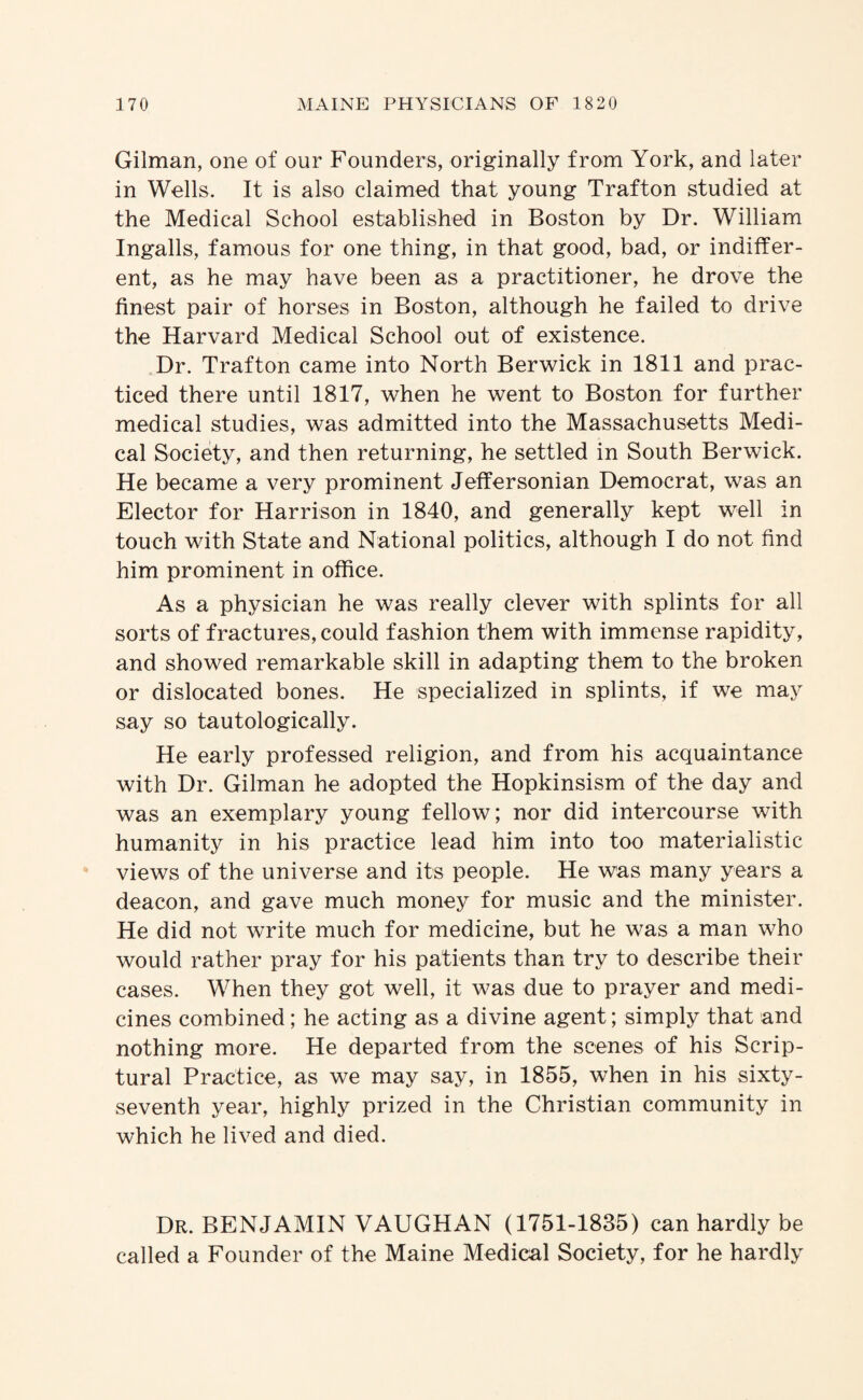 Gilman, one of our Founders, originally from York, and later in Wells. It is also claimed that young Trafton studied at the Medical School established in Boston by Dr. William Ingalls, famous for one thing, in that good, bad, or indiffer¬ ent, as he may have been as a practitioner, he drove the finest pair of horses in Boston, although he failed to drive the Harvard Medical School out of existence. ,Dr. Trafton came into North Berwick in 1811 and prac¬ ticed there until 1817, when he went to Boston for further medical studies, was admitted into the Massachusetts Medi¬ cal Society, and then returning, he settled in South Berwick. He became a very prominent Jeffersonian Democrat, was an Elector for Harrison in 1840, and generally kept well in touch with State and National politics, although I do not find him prominent in office. As a physician he was really clever with splints for all sorts of fractures, could fashion them with immense rapidity, and showed remarkable skill in adapting them to the broken or dislocated bones. He specialized in splints, if we may say so tautologically. He early professed religion, and from his acquaintance with Dr. Gilman he adopted the Hopkinsism of the day and was an exemplary young fellow; nor did intercourse with humanity in his practice lead him into too materialistic views of the universe and its people. He was many years a deacon, and gave much money for music and the minister. He did not write much for medicine, but he was a man who would rather pray for his patients than try to describe their cases. When they got well, it was due to prayer and medi¬ cines combined; he acting as a divine agent; simply that and nothing more. He departed from the scenes of his Scrip¬ tural Practice, as we may say, in 1855, when in his sixty- seventh year, highly prized in the Christian community in which he lived and died. Dr. benjamin VAUGHAN (1751-1835) can hardly be called a Founder of the Maine Medical Society, for he hardly