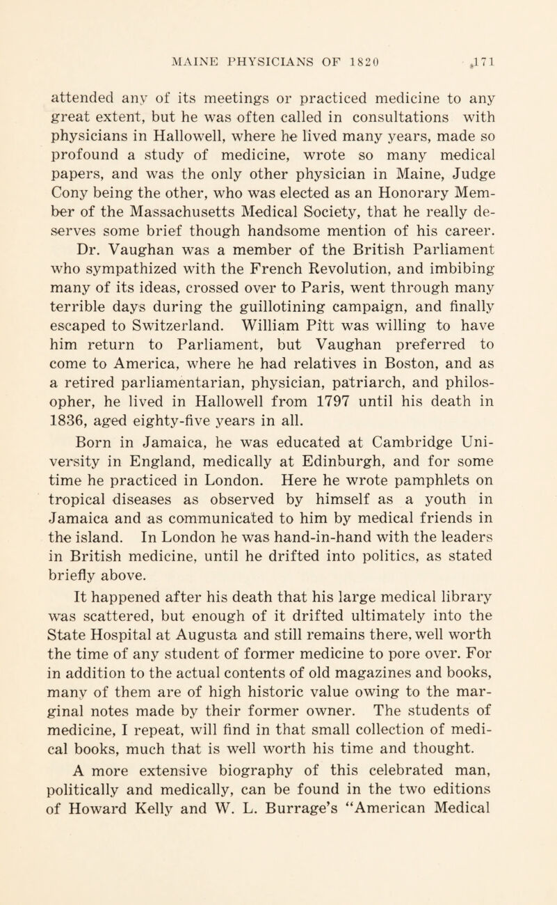 attended any of its meetings or practiced medicine to any great extent, but he was often called in consultations with physicians in Hallowell, where he lived many years, made so profound a study of medicine, wrote so many medical papers, and was the only other physician in Maine, Judge Cony being the other, who was elected as an Honorary Mem¬ ber of the Massachusetts Medical Society, that he really de¬ serves some brief though handsome mention of his career. Dr. Vaughan was a member of the British Parliament who sympathized with the French Revolution, and imbibing many of its ideas, crossed over to Paris, went through many terrible days during the guillotining campaign, and finally escaped to Switzerland. William Pitt was willing to have him return to Parliament, but Vaughan preferred to come to America, where he had relatives in Boston, and as a retired parliamentarian, physician, patriarch, and philos¬ opher, he lived in Hallowell from 1797 until his death in 1836, aged eighty-five years in all. Born in Jamaica, he was educated at Cambridge Uni¬ versity in England, medically at Edinburgh, and for some time he practiced in London. Here he wrote pamphlets on tropical diseases as observed by himself as a youth in Jamaica and as communicated to him by medical friends in the island. In London he was hand-in-hand with the leaders in British medicine, until he drifted into politics, as stated briefly above. It happened after his death that his large medical library was scattered, but enough of it drifted ultimately into the State Hospital at Augusta and still remains there, well worth the time of any student of former medicine to pore over. For in addition to the actual contents of old magazines and books, many of them are of high historic value owing to the mar¬ ginal notes made by their former owner. The students of medicine, I repeat, will find in that small collection of medi¬ cal books, much that is well worth his time and thought. A more extensive biography of this celebrated man, politically and medically, can be found in the two editions of Howard Kelly and W. L. Barrage’s “American Medical