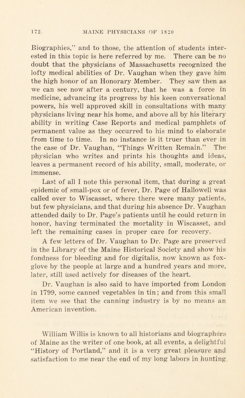 Biographies/’ and to those, the attention of students inter¬ ested in this topic is here referred by me. There can be no doubt that the physicians of Massachusetts recognized the lofty medical abilities of Dr. Vaughan when they gave him the high honor of an Honorary Member. They saw then as we can see now after a century, that he was a force in medicine, advancing its progress by his keen conversational powers, his well approved skill in consultations with many « physicians living near his home, and above all by his literary ability in writing Case Reports and medical pamphlets of permanent value as they occurred to his mind to elaborate from time to time. In no instance is it truer than ever in the case of Dr. Vaughan, “Things Written Remain.” The physician who writes and prints his thoughts and ideas, leaves a permanent record of his ability, small, moderate, or immense. Last of all I note this personal item, that during a great epidemic of small-pox or of fever. Dr. Page of Hallowell was called over to Wiscasset, where there were many patients, but few physicians, and that during his absence Dr. Vaughan attended daily to Dr. Page’s patients until he could return in honor, having terminated the mortality in Wiscasset, and left the remaining cases in proper care for recovery. A few letters of Dr. Vaughan to Dr. Page are preserved in the Library of the Maine Historical Society and show his fondness for bleeding and for digitalis, now known as fox¬ glove by the people at large and a hundred years and more, later, still used actively for diseases of the heart. Dr. Vaughan is also said to have imported from London in 1799, some canned vegetables in tin; and from this small item we see that the canning industry is by no means an American invention. William Willis is known to all historians and biographers of Maine as the writer of one book, at all events, a delightful “History of Portland,” and it is a very great pleasure apd satisfaction to me near the end of my long labors in hunting.