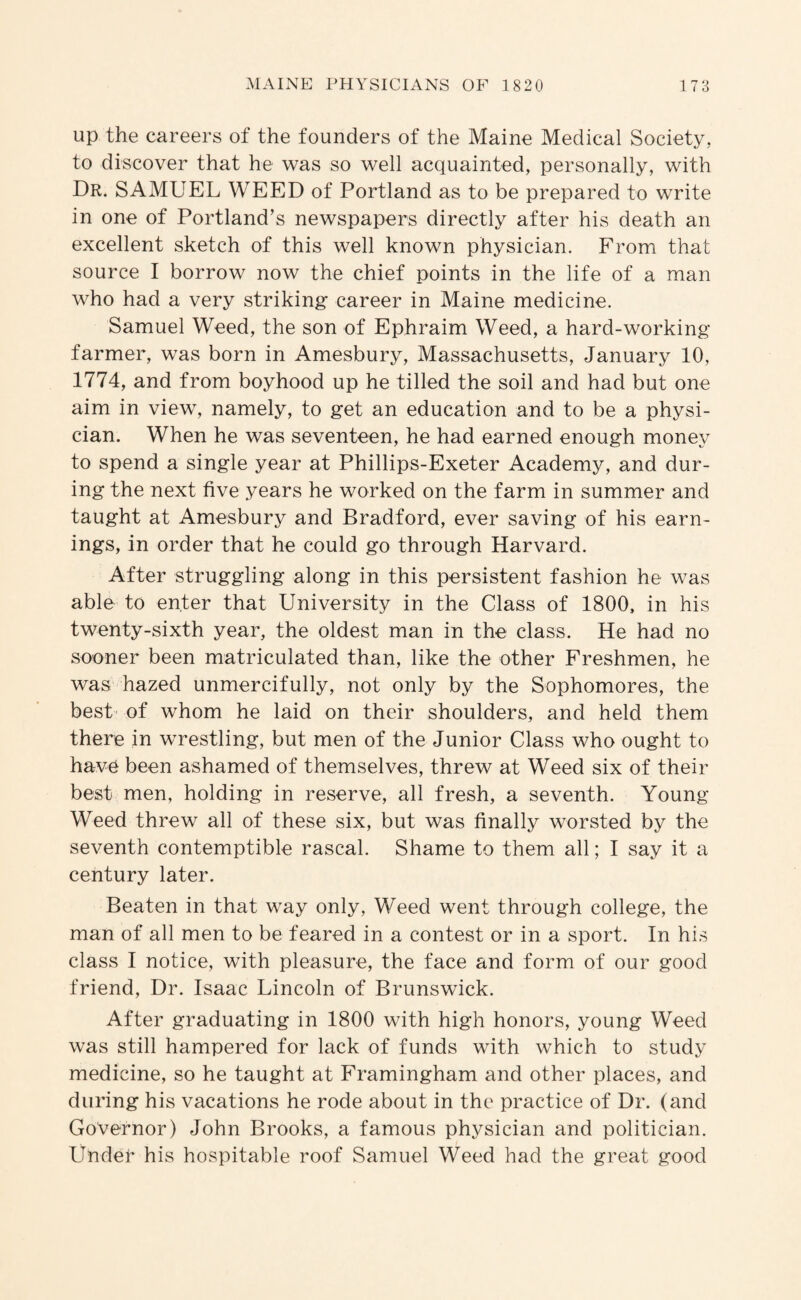 Up the careers of the founders of the Maine Medical Society, to discover that he was so well acquainted, personally, with Dr. SAMUEL WEED of Portland as to be prepared to write in one of Portland’s newspapers directly after his death an excellent sketch of this well known physician. From that source I borrow now the chief points in the life of a man who had a very striking- career in Maine medicine. Samuel Weed, the son of Ephraim Weed, a hard-working farmer, was born in Amesbury, Massachusetts, January 10, 1774, and from boyhood up he tilled the soil and had but one aim in view, namely, to get an education and to be a physi¬ cian. When he was seventeen, he had earned enough money to spend a single year at Phillips-Exeter Academy, and dur¬ ing the next five years he worked on the farm in summer and taught at Amesbury and Bradford, ever saving of his earn¬ ings, in order that he could go through Harvard. After struggling along in this persistent fashion he was able to enter that University in the Class of 1800, in his twenty-sixth year, the oldest man in the class. He had no sooner been matriculated than, like the other Freshmen, he was hazed unmercifully, not only by the Sophomores, the best' of whom he laid on their shoulders, and held them there in wrestling, but men of the Junior Class who ought to have been ashamed of themselves, threw at Weed six of their best men, holding in reserve, all fresh, a seventh. Young- Weed threw all of these six, but was finally worsted by the seventh contemptible rascal. Shame to them all; I say it a century later. Beaten in that way only. Weed went through college, the man of all men to be feared in a contest or in a sport. In his class I notice, with pleasure, the face and form of our good friend. Dr. Isaac Lincoln of Brunswick. After graduating in 1800 with high honors, young Weed was still hampered for lack of funds with which to study medicine, so he taught at Framingham and other places, and during his vacations he rode about in the practice of Dr. (and Governor) John Brooks, a famous physician and politician. Under his hospitable roof Samuel Weed had the great good