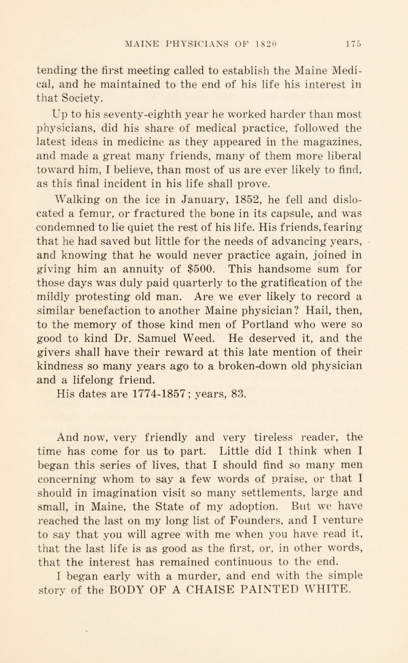 tending the first meeting called to establish the Maine Medi¬ cal, and he maintained to the end of his life his interest in that Society. Up to his seventy-eighth year he worked harder than most physicians, did his share of medical practice, followed the latest ideas in medicine as they appeared in the magazines, and made a great many friends, many of them more liberal toward him, I believe, than most of us are ever likely to find, as this final incident in his life shall prove. Walking on the ice in January, 1852, he fell and dislo¬ cated a femur, or fractured the bone in its capsule, and was condemned to lie quiet the rest of his life. His friends, fearing that he had saved but little for the needs of advancing years, and knowing that he would never practice again, joined in giving him an annuity of $500. This handsome sum for those days was duly paid quarterly to the gratification of the mildly protesting old man. Are we ever likely to record a similar benefaction to another Maine physician? Hail, then, to the memory of those kind men of Portland who were so good to kind Dr. Samuel Weed. He deserved it, and the givers shall have their reward at this late mention of their kindness so many years ago to a broken-down old physician and a lifelong friend. His dates are 1774-1857; years, 83. And now, very friendly and very tireless reader, the time has come for us to part. Little did I think when I began this series of lives, that I should find so many men concerning whom to say a few words of praise, or that I should in imagination visit so many settlements, large and small, in Maine, the State of my adoption. But we have reached the last on my long list of Founders, and I venture to say that you will agree with me when you have read it, that the last life is as good as the first, or, in other words, that the interest has remained continuous to the end. I began early with a murder, and end with the simple storv of the BODY OF A CHAISE PAINTED WHITE. V