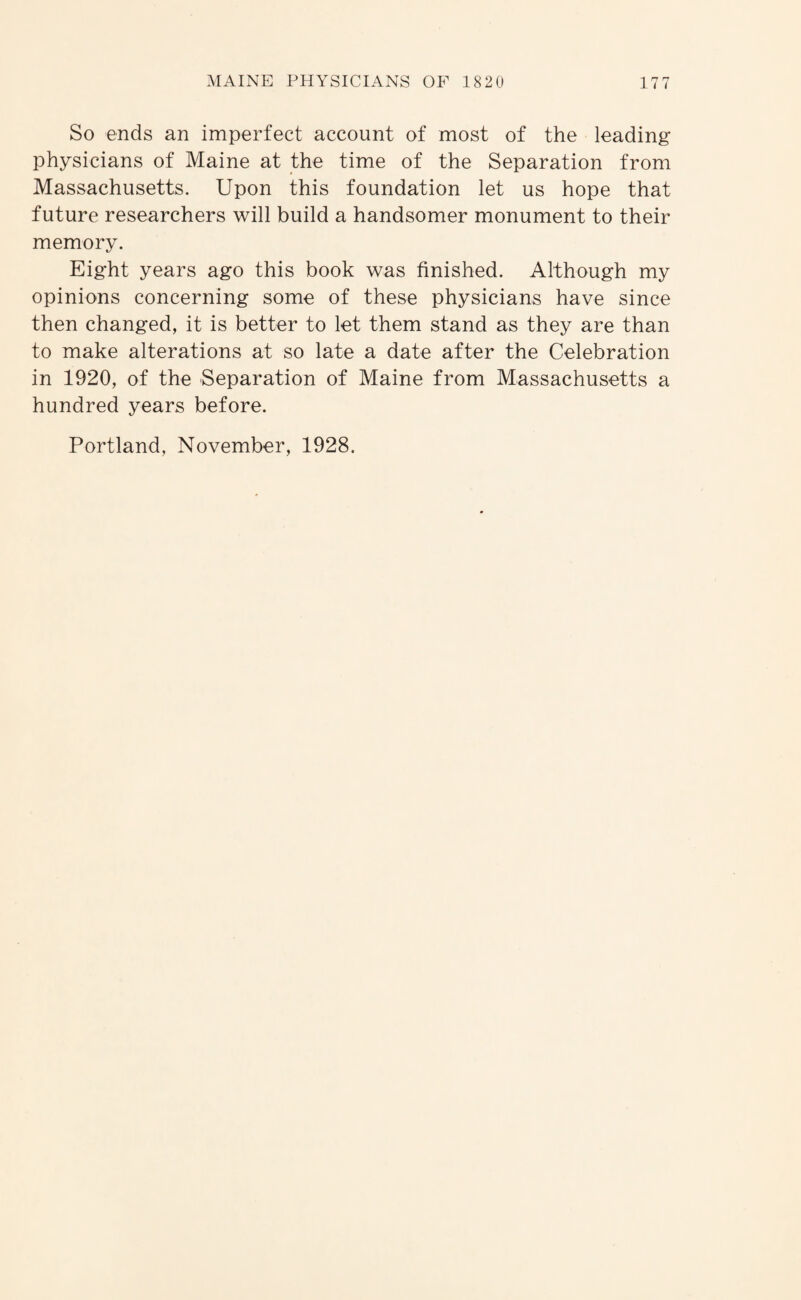 So ends an imperfect account of most of the leading physicians of Maine at the time of the Separation from Massachusetts. Upon this foundation let us hope that future researchers will build a handsomer monument to their memory. Eight years ago this book was finished. Although my opinions concerning some of these physicians have since then changed, it is better to let them stand as they are than to make alterations at so late a date after the Celebration in 1920, of the Separation of Maine from Massachusetts a hundred years before. Portland, November, 1928.