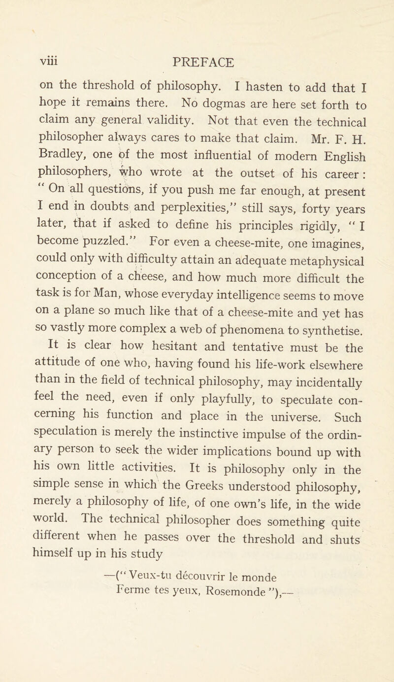 • • « on the threshold of philosophy. I hasten to add that I hope it remains there. No dogmas are here set forth to claim any general validity. Not that even the technical philosopher always cares to make that claim. Mr. F. H. Bradley, one of the most influential of modern English philosophers, who wrote at the outset of his career : On all questions, if you push me far enough, at present I end in doubts and perplexities,’’ still says, forty years later, that if asked to define his principles rigidly, “ I become puzzled. For even a cheese-mite, one imagines, could only with difficulty attain an adequate metaphysical conception of a cheese, and how much more difficult the task is for Man, whose everyday intelligence seems to move on a plane so much like that of a cheese-mite and yet has so vastly more complex a web of phenomena to synthetise. It is clear how hesitant and tentative must be the attitude of one who, having found his life-work elsewhere than in the field of technical philosophy, may incidentally feel the need, even if only playfully, to speculate con¬ cerning his function and place in the universe. Such speculation is merely the instinctive impulse of the ordin- ary peison to seek the wider implications bound up with his own little activities. It is philosophy only in the simple sense in which the Greeks understood philosophy, merely a philosophy of life, of one own’s life, in the wide world. The technical philosopher does something quite different when he passes over the threshold and shuts himself up in his study —(“Veux-tu decouvrir le monde Ferme tes yeux, Rosemonde