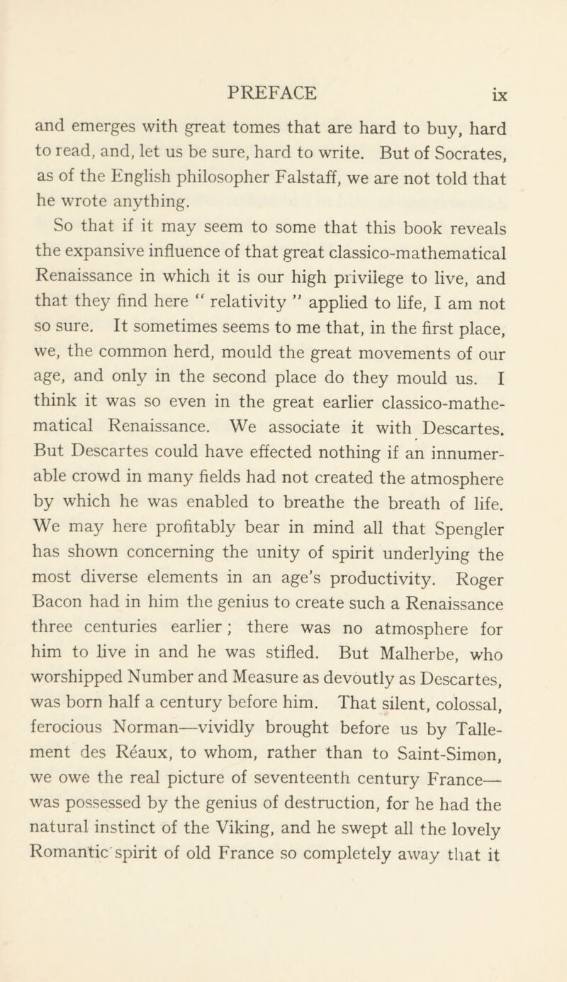 and emerges with great tomes that are hard to buy, hard to read, and, let us be sure, hard to write. But of Socrates, as of the English philosopher Falstaff, we are not told that he wrote anything. So that if it may seem to some that this book reveals the expansive influence of that great classico-mathematical Renaissance in which it is our high privilege to live, and that they find here  relativity ” applied to life, I am not so sure. It sometimes seems to me that, in the first place, we, the common herd, mould the great movements of our age, and only in the second place do they mould us. I think it was so even in the great earlier classico-mathe¬ matical Renaissance. We associate it with Descartes. But Descartes could have effected nothing if an innumer¬ able crowd in many fields had not created the atmosphere by which he was enabled to breathe the breath of life. We may here profitably bear in mind all that Spengler has shown concerning the unity of spirit underlying the most diverse elements in an age’s productivity. Roger Bacon had in him the genius to create such a Renaissance three centuries earlier; there was no atmosphere for him to five in and he was stifled. But Malherbe, who worshipped Number and Measure as devoutly as Descartes, was born half a century before him. That silent, colossal, ferocious Norman—vividly brought before us by Talle- ment des Reaux, to whom, rather than to Saint-Simon, we owe the real picture of seventeenth century France— was possessed by the genius of destruction, for he had the natural instinct of the Viking, and he swept all the lovely Romantic spirit of old France so completely away that it
