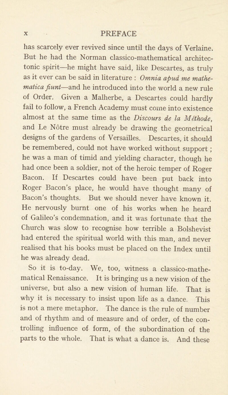 has scarcely ever revived since until the days of Verlaine. But he had the Norman classico-mathematical architec¬ tonic spirit—he might have said, like Descartes, as truly as it ever can be said in literature : Omnia apud me mathe- matica fiunt—and he introduced into the world a new rule of Order. Given a Malherbe, a Descartes could hardly fail to follow, a French Academy must come into existence almost at the same time as the Discours de la Methode, and Le Notre must already be drawing the geometrical designs of the gardens of Versailles. Descartes, it should be remembered, could not have worked without support; he was a man of timid and yielding character, though he had once been a soldier, not of the heroic temper of Roger Bacon. If Descartes could have been put back into Roger Bacon’s place, he would have thought many of Bacon’s thoughts. But we should never have known it. He nervously burnt one of his works when he heard of Galileo’s condemnation, and it was fortunate that the Church was slow to recognise how terrible a Bolshevist had entered the spiritual world with this man, and never realised that his books must be placed on the Index until he was already dead. So it is to-day. We, too, witness a classico-mathe¬ matical Renaissance. It is bringing us a new vision of the universe, but also a new vision of human life. That is why it is necessary to insist upon life as a dance. This is not a mere metaphor. The dance is the rule of number and of rhythm and of measure and of order, of the con¬ trolling influence of form, of the subordination of the parts to the whole. That is what a dance is. And these