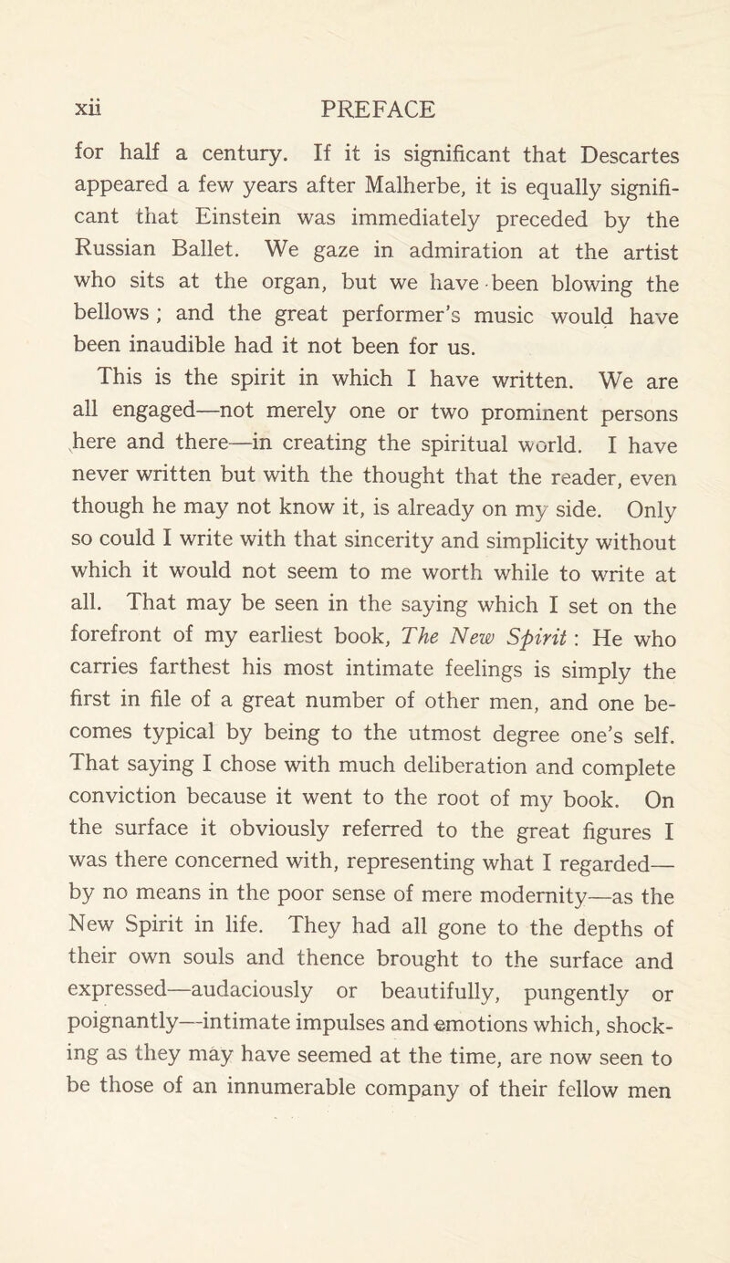 for half a century. If it is significant that Descartes appeared a few years after Malherbe, it is equally signifi¬ cant that Einstein was immediately preceded by the Russian Ballet. We gaze in admiration at the artist who sits at the organ, but we have been blowing the bellows ; and the great performer’s music would have been inaudible had it not been for us. This is the spirit in which I have written. We are all engaged—not merely one or two prominent persons here and there—in creating the spiritual world. I have never written but with the thought that the reader, even though he may not know it, is already on my side. Only so could I write with that sincerity and simplicity without which it would not seem to me worth while to write at all. That may be seen in the saying which I set on the forefront of my earliest book, The New Spirit : He who carries farthest his most intimate feelings is simply the first in file of a great number of other men, and one be¬ comes typical by being to the utmost degree one’s self. That saying I chose with much deliberation and complete conviction because it went to the root of my book. On the surface it obviously referred to the great figures I was there concerned with, representing what I regarded— by no means in the poor sense of mere modernity—as the New Spirit in life. They had all gone to the depths of their own souls and thence brought to the surface and expressed—audaciously or beautifully, pungently or poignantly—intimate impulses and emotions which, shock¬ ing as they may have seemed at the time, are now seen to be those of an innumerable company of their fellow men