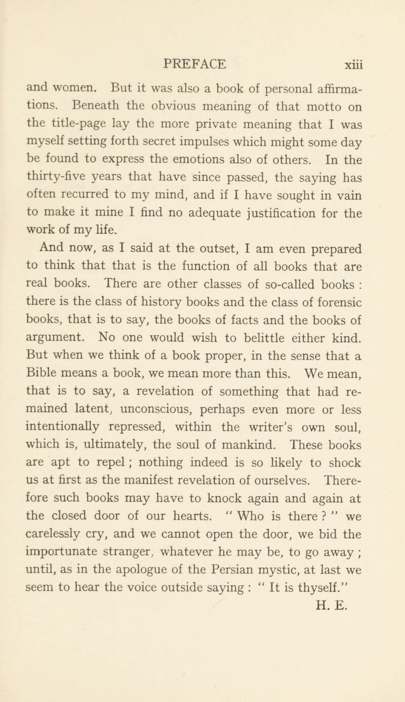 • • • and women. But it was also a book of personal affirma¬ tions. Beneath the obvious meaning of that motto on the title-page lay the more private meaning that I was myself setting forth secret impulses which might some day be found to express the emotions also of others. In the thirty-five years that have since passed, the saying has often recurred to my mind, and if I have sought in vain to make it mine I find no adequate justification for the work of my fife. And now, as I said at the outset, I am even prepared to think that that is the function of all books that are real books. There are other classes of so-called books : there is the class of history books and the class of forensic books, that is to say, the books of facts and the books of argument. No one would wish to belittle either kind. But when we think of a book proper, in the sense that a Bible means a book, we mean more than this. We mean, that is to say, a revelation of something that had re¬ mained latent, unconscious, perhaps even more or less intentionally repressed, within the writer’s own soul, which is, ultimately, the soul of mankind. These books are apt to repel; nothing indeed is so likely to shock us at first as the manifest revelation of ourselves. There¬ fore such books may have to knock again and again at the closed door of our hearts. “ Who is there ? ” we carelessly cry, and we cannot open the door, we bid the importunate stranger, whatever he may be, to go away ; until, as in the apologue of the Persian mystic, at last we seem to hear the voice outside saying : “ It is thyself.” H. E.
